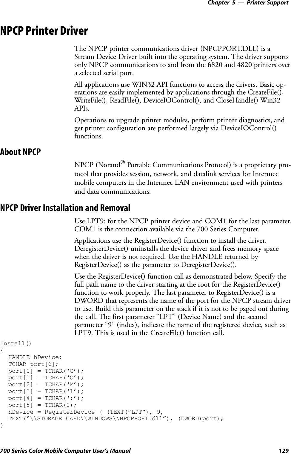 Printer Support—Chapter 5129700 Series Color Mobile Computer User’s ManualNPCP Printer DriverThe NPCP printer communications driver (NPCPPORT.DLL) is aStream Device Driver built into the operating system. The driver supportsonly NPCP communications to and from the 6820 and 4820 printers overa selected serial port.All applications use WIN32 API functions to access the drivers. Basic op-erations are easily implemented by applications through the CreateFile(),WriteFile(), ReadFile(), DeviceIOControl(), and CloseHandle() Win32APIs.Operations to upgrade printer modules, perform printer diagnostics, andget printer configuration are performed largely via DeviceIOControl()functions.About NPCPNPCP (NorandPortable Communications Protocol) is a proprietary pro-tocol that provides session, network, and datalink services for Intermecmobile computers in the Intermec LAN environment used with printersand data communications.NPCP Driver Installation and RemovalUse LPT9: for the NPCP printer device and COM1 for the last parameter.COM1 is the connection available via the 700 Series Computer.Applications use the RegisterDevice() function to install the driver.DeregisterDevice() uninstalls the device driver and frees memory spacewhen the driver is not required. Use the HANDLE returned byRegisterDevice() as the parameter to DeregisterDevice().Use the RegisterDevice() function call as demonstrated below. Specify thefull path name to the driver starting at the root for the RegisterDevice()function to work properly. The last parameter to RegisterDevice() is aDWORD that represents the name of the port for the NPCP stream driverto use. Build this parameter on the stack if it is not to be paged out duringthe call. The first parameter “LPT” (Device Name) and the secondparameter “9’ (index), indicate the name of the registered device, such asLPT9. This is used in the CreateFile() function call.Install(){HANDLE hDevice;TCHAR port[6];port[0] = TCHAR(‘C’);port[1] = TCHAR(‘O’);port[2] = TCHAR(‘M’);port[3] = TCHAR(‘1’);port[4] = TCHAR(‘:’);port[5] = TCHAR(0);hDevice = RegisterDevice ( (TEXT(”LPT”), 9,TEXT(“\\STORAGE CARD\\WINDOWS\\NPCPPORT.dll”), (DWORD)port);}