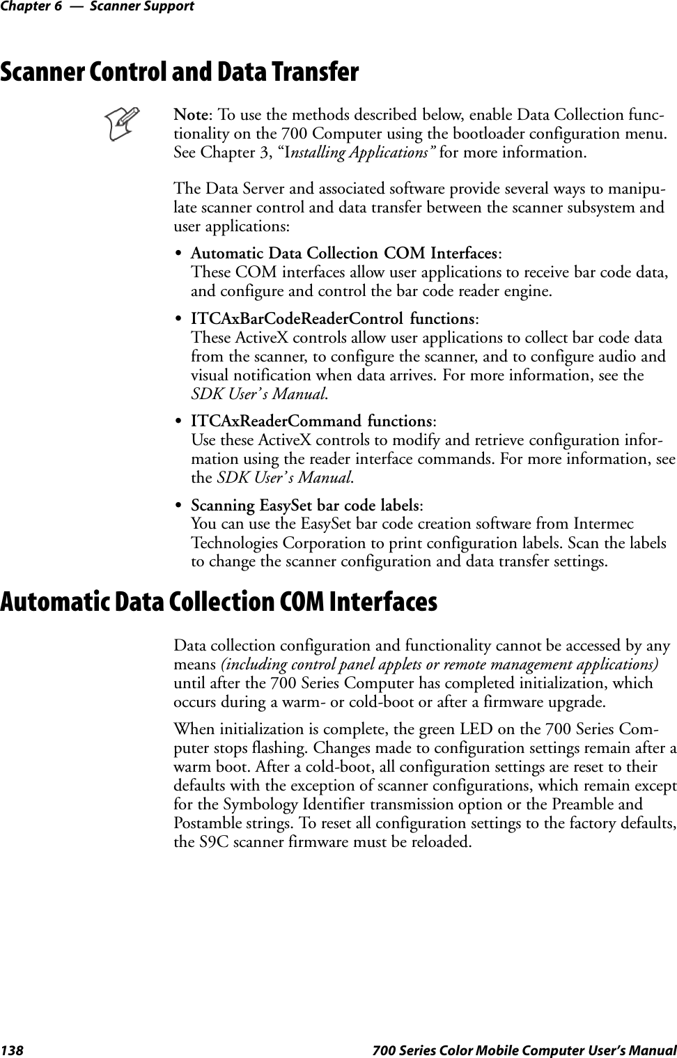 Scanner SupportChapter —6138 700 Series Color Mobile Computer User’s ManualScanner Control and Data TransferNote: To use the methods described below, enable Data Collection func-tionality on the 700 Computer using the bootloader configuration menu.See Chapter 3, “Installing Applications” for more information.The Data Server and associated software provide several ways to manipu-late scanner control and data transfer between the scanner subsystem anduser applications:SAutomatic Data Collection COM Interfaces:These COM interfaces allow user applications to receive bar code data,and configure and control the bar code reader engine.SITCAxBarCodeReaderControl functions:These ActiveX controls allow user applications to collect bar code datafrom the scanner, to configure the scanner, and to configure audio andvisual notification when data arrives. For more information, see theSDK User’ s Manual.SITCAxReaderCommand functions:Use these ActiveX controls to modify and retrieve configuration infor-mation using the reader interface commands. For more information, seethe SDK User’ s Manual.SScanning EasySet bar code labels:You can use the EasySet bar code creation software from IntermecTechnologies Corporation to print configuration labels. Scan the labelsto change the scanner configuration and data transfer settings.Automatic Data Collection COM InterfacesData collection configuration and functionality cannot be accessed by anymeans (including control panel applets or remote management applications)until after the 700 Series Computer has completed initialization, whichoccurs during a warm- or cold-boot or after a firmware upgrade.When initialization is complete, the green LED on the 700 Series Com-puter stops flashing. Changes made to configuration settings remain after awarm boot. After a cold-boot, all configuration settings are reset to theirdefaults with the exception of scanner configurations, which remain exceptfor the Symbology Identifier transmission option or the Preamble andPostamble strings. To reset all configuration settings to the factory defaults,the S9C scanner firmware must be reloaded.