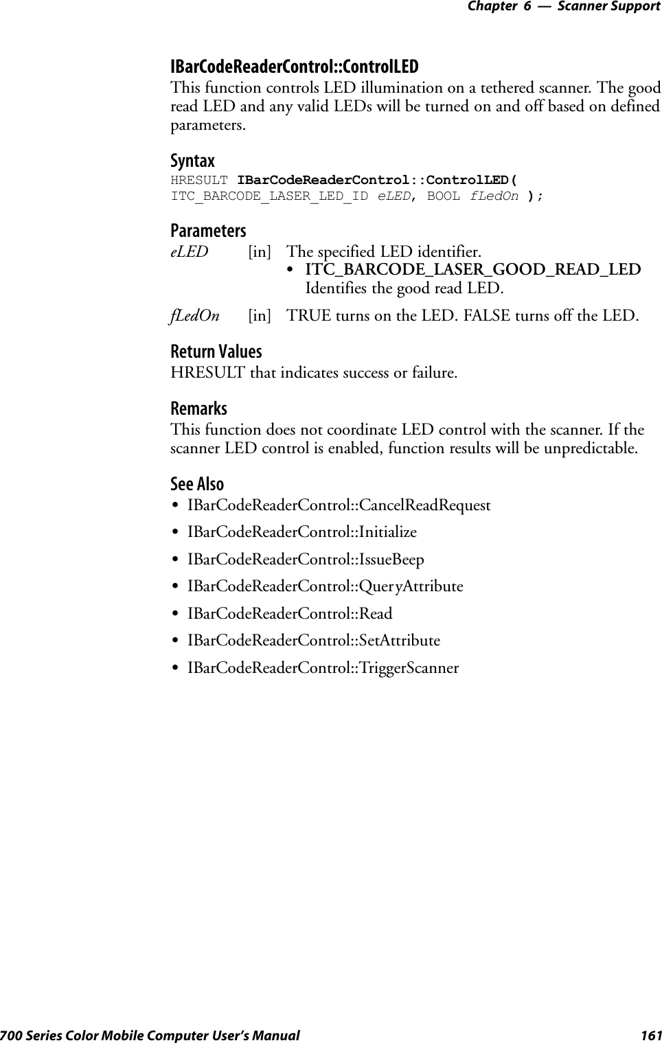 6 Scanner Support—Chapter161700 Series Color Mobile Computer User’s ManualIBarCodeReaderControl::ControlLEDThis function controls LED illumination on a tethered scanner. The goodread LED and any valid LEDs will be turned on and off based on definedparameters.SyntaxHRESULT IBarCodeReaderControl::ControlLED(ITC_BARCODE_LASER_LED_ID eLED, BOOL fLedOn );ParameterseLED [in] The specified LED identifier.SITC_BARCODE_LASER_GOOD_READ_LEDIdentifies the good read LED.fLedOn [in] TRUE turns on the LED. FALSE turns off the LED.Return ValuesHRESULT that indicates success or failure.RemarksThis function does not coordinate LED control with the scanner. If thescanner LED control is enabled, function results will be unpredictable.See AlsoSIBarCodeReaderControl::CancelReadRequestSIBarCodeReaderControl::InitializeSIBarCodeReaderControl::IssueBeepSIBarCodeReaderControl::QueryAttributeSIBarCodeReaderControl::ReadSIBarCodeReaderControl::SetAttributeSIBarCodeReaderControl::TriggerScanner