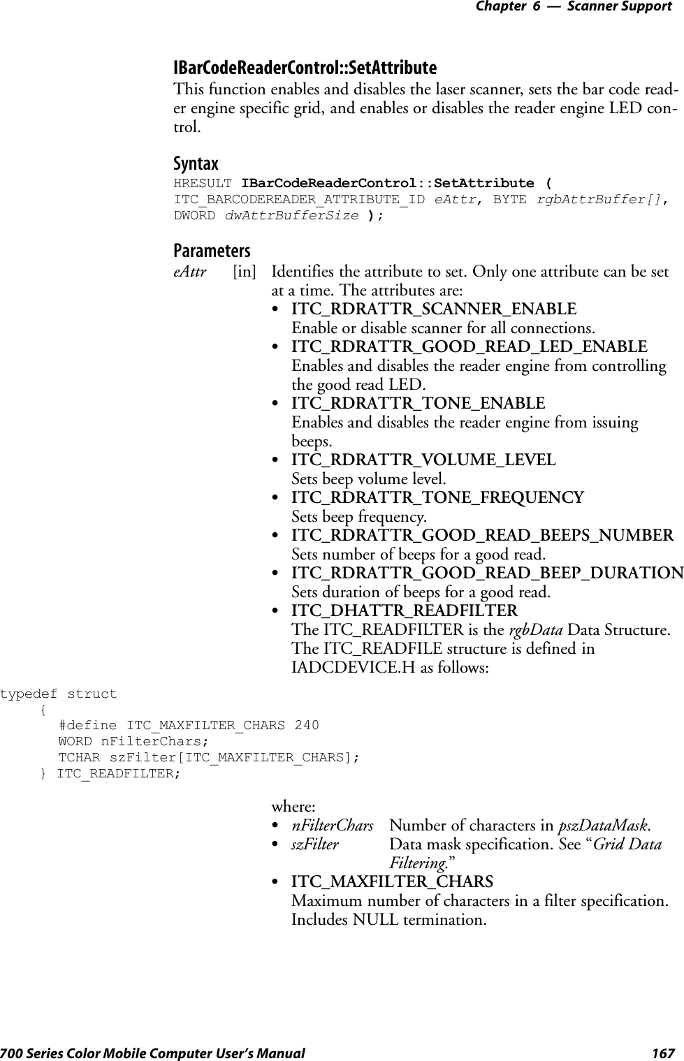 6 Scanner Support—Chapter167700 Series Color Mobile Computer User’s ManualIBarCodeReaderControl::SetAttributeThis function enables and disables the laser scanner, sets the bar code read-er engine specific grid, and enables or disables the reader engine LED con-trol.SyntaxHRESULT IBarCodeReaderControl::SetAttribute (ITC_BARCODEREADER_ATTRIBUTE_ID eAttr, BYTE rgbAttrBuffer[],DWORD dwAttrBufferSize );ParameterseAttr [in] Identifies the attribute to set. Only one attribute can be setat a time. The attributes are:SITC_RDRATTR_SCANNER_ENABLEEnable or disable scanner for all connections.SITC_RDRATTR_GOOD_READ_LED_ENABLEEnables and disables the reader engine from controllingthe good read LED.SITC_RDRATTR_TONE_ENABLEEnables and disables the reader engine from issuingbeeps.SITC_RDRATTR_VOLUME_LEVELSets beep volume level.SITC_RDRATTR_TONE_FREQUENCYSets beep frequency.SITC_RDRATTR_GOOD_READ_BEEPS_NUMBERSets number of beeps for a good read.SITC_RDRATTR_GOOD_READ_BEEP_DURATIONSets duration of beeps for a good read.SITC_DHATTR_READFILTERThe ITC_READFILTER is the rgbData Data Structure.The ITC_READFILE structure is defined inIADCDEVICE.H as follows:typedef struct{#define ITC_MAXFILTER_CHARS 240WORD nFilterChars;TCHAR szFilter[ITC_MAXFILTER_CHARS];} ITC_READFILTER;where:SnFilterChars Number of characters in pszDataMask.SszFilter Data mask specification. See “Grid DataFiltering.”SITC_MAXFILTER_CHARSMaximum number of characters in a filter specification.Includes NULL termination.