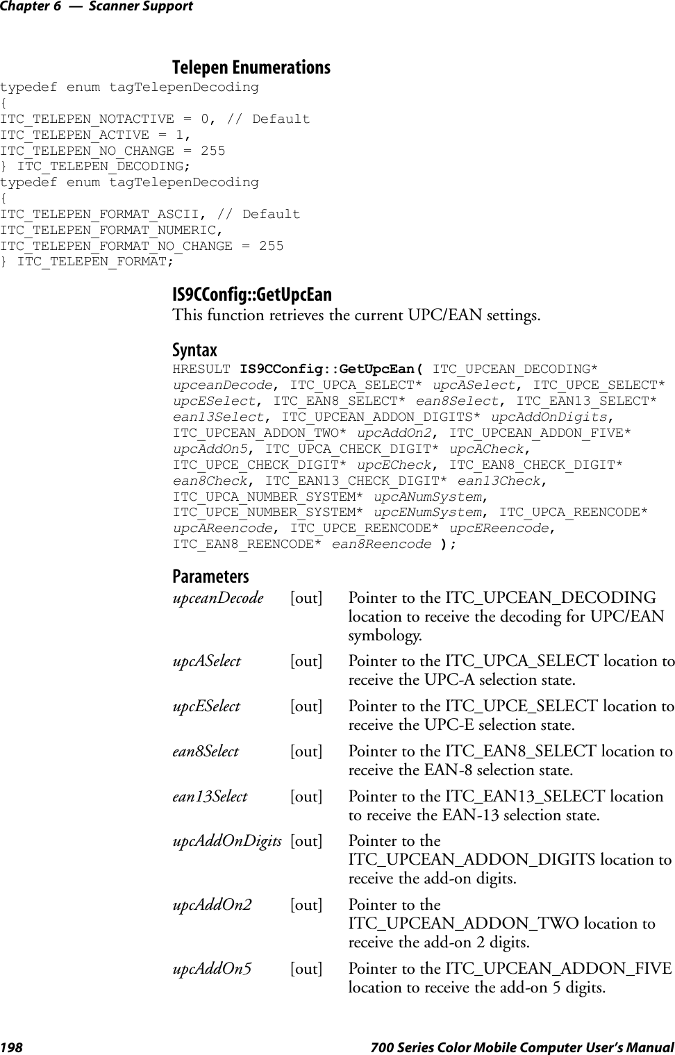Scanner SupportChapter —6198 700 Series Color Mobile Computer User’s ManualTelepen Enumerationstypedef enum tagTelepenDecoding{ITC_TELEPEN_NOTACTIVE = 0, // DefaultITC_TELEPEN_ACTIVE = 1,ITC_TELEPEN_NO_CHANGE = 255} ITC_TELEPEN_DECODING;typedef enum tagTelepenDecoding{ITC_TELEPEN_FORMAT_ASCII, // DefaultITC_TELEPEN_FORMAT_NUMERIC,ITC_TELEPEN_FORMAT_NO_CHANGE = 255} ITC_TELEPEN_FORMAT;IS9CConfig::GetUpcEanThis function retrieves the current UPC/EAN settings.SyntaxHRESULT IS9CConfig::GetUpcEan( ITC_UPCEAN_DECODING*upceanDecode, ITC_UPCA_SELECT* upcASelect, ITC_UPCE_SELECT*upcESelect, ITC_EAN8_SELECT* ean8Select, ITC_EAN13_SELECT*ean13Select, ITC_UPCEAN_ADDON_DIGITS* upcAddOnDigits,ITC_UPCEAN_ADDON_TWO* upcAddOn2, ITC_UPCEAN_ADDON_FIVE*upcAddOn5, ITC_UPCA_CHECK_DIGIT* upcACheck,ITC_UPCE_CHECK_DIGIT* upcECheck, ITC_EAN8_CHECK_DIGIT*ean8Check, ITC_EAN13_CHECK_DIGIT* ean13Check,ITC_UPCA_NUMBER_SYSTEM* upcANumSystem,ITC_UPCE_NUMBER_SYSTEM* upcENumSystem, ITC_UPCA_REENCODE*upcAReencode, ITC_UPCE_REENCODE* upcEReencode,ITC_EAN8_REENCODE* ean8Reencode );ParametersupceanDecode [out] Pointer to the ITC_UPCEAN_DECODINGlocation to receive the decoding for UPC/EANsymbology.upcASelect [out] Pointer to the ITC_UPCA_SELECT location toreceive the UPC-A selection state.upcESelect [out] Pointer to the ITC_UPCE_SELECT location toreceive the UPC-E selection state.ean8Select [out] Pointer to the ITC_EAN8_SELECT location toreceive the EAN-8 selection state.ean13Select [out] Pointer to the ITC_EAN13_SELECT locationto receive the EAN-13 selection state.upcAddOnDigits [out] Pointer to theITC_UPCEAN_ADDON_DIGITS location toreceive the add-on digits.upcAddOn2 [out] Pointer to theITC_UPCEAN_ADDON_TWO location toreceive the add-on 2 digits.upcAddOn5 [out] Pointer to the ITC_UPCEAN_ADDON_FIVElocation to receive the add-on 5 digits.