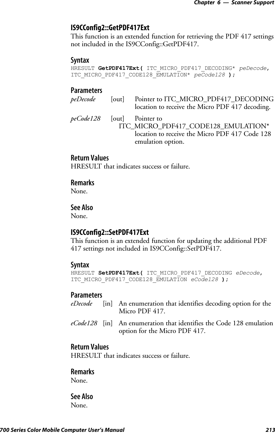 6 Scanner Support—Chapter213700 Series Color Mobile Computer User’s ManualIS9CConfig2::GetPDF417ExtThis function is an extended function for retrieving the PDF 417 settingsnot included in the IS9CConfig::GetPDF417.SyntaxHRESULT GetPDF417Ext( ITC_MICRO_PDF417_DECODING* peDecode,ITC_MICRO_PDF417_CODE128_EMULATION* peCode128 );ParameterspeDecode [out] Pointer to ITC_MICRO_PDF417_DECODINGlocation to receive the Micro PDF 417 decoding.peCode128 [out] Pointer toITC_MICRO_PDF417_CODE128_EMULATION*location to receive the Micro PDF 417 Code 128emulation option.Return ValuesHRESULT that indicates success or failure.RemarksNone.See AlsoNone.IS9CConfig2::SetPDF417ExtThis function is an extended function for updating the additional PDF417 settings not included in IS9CConfig::SetPDF417.SyntaxHRESULT SetPDF417Ext( ITC_MICRO_PDF417_DECODING eDecode,ITC_MICRO_PDF417_CODE128_EMULATION eCode128 );ParameterseDecode [in] An enumeration that identifies decoding option for theMicro PDF 417.eCode128 [in] An enumeration that identifies the Code 128 emulationoption for the Micro PDF 417.Return ValuesHRESULT that indicates success or failure.RemarksNone.See AlsoNone.