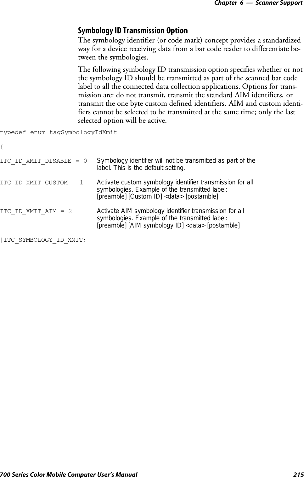 6 Scanner Support—Chapter215700 Series Color Mobile Computer User’s ManualSymbology ID Transmission OptionThe symbology identifier (or code mark) concept provides a standardizedway for a device receiving data from a bar code reader to differentiate be-tween the symbologies.The following symbology ID transmission option specifies whether or notthe symbology ID should be transmitted as part of the scanned bar codelabel to all the connected data collection applications. Options for trans-mission are: do not transmit, transmit the standard AIM identifiers, ortransmit the one byte custom defined identifiers. AIM and custom identi-fiers cannot be selected to be transmitted at the same time; only the lastselected option will be active.typedef enum tagSymbologyIdXmit{ITC_ID_XMIT_DISABLE = 0 Symbology identifier will not be transmitted as part of thelabel. This is the default setting.ITC_ID_XMIT_CUSTOM = 1 Activate custom symbology identifier transmission for allsymbologies. Example of the transmitted label:[preamble] [Custom ID] &lt;data&gt; [postamble]ITC_ID_XMIT_AIM = 2 Activate AIM symbology identifier transmission for allsymbologies. Example of the transmitted label:[preamble] [AIM symbology ID] &lt;data&gt; [postamble]}ITC_SYMBOLOGY_ID_XMIT;