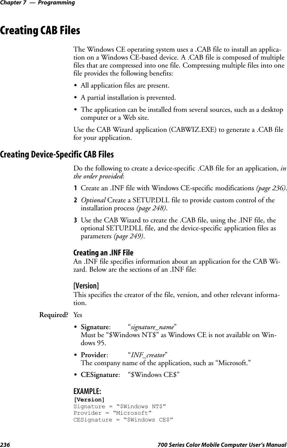 ProgrammingChapter —7236 700 Series Color Mobile Computer User’s ManualCreating CAB FilesThe Windows CE operating system uses a .CAB file to install an applica-tion on a Windows CE-based device. A .CAB file is composed of multiplefiles that are compressed into one file. Compressing multiple files into onefile provides the following benefits:SAll application files are present.SA partial installation is prevented.SThe application can be installed from several sources, such as a desktopcomputer or a Web site.Use the CAB Wizard application (CABWIZ.EXE) to generate a .CAB filefor your application.Creating Device-Specific CAB FilesDo the following to create a device-specific .CAB file for an application, inthe order provided:1Create an .INF file with Windows CE-specific modifications (page 236).2Optional Create a SETUP.DLL file to provide custom control of theinstallation process (page 248).3Use the CAB Wizard to create the .CAB file, using the .INF file, theoptional SETUP.DLL file, and the device-specific application files asparameters (page 249).Creating an .INF FileAn .INF file specifies information about an application for the CAB Wi-zard. Below are the sections of an .INF file:[Version]This specifies the creator of the file, version, and other relevant informa-tion.Required? YesSSignature:“signature_name”Must be “$Windows NT$” as Windows CE is not available on Win-dows 95.SProvider:“INF_creator”The company name of the application, such as “Microsoft.”SCESignature: “$Windows CE$”EXAMPLE:[Version]Signature = “$Windows NT$”Provider = “Microsoft”CESignature = “$Windows CE$”