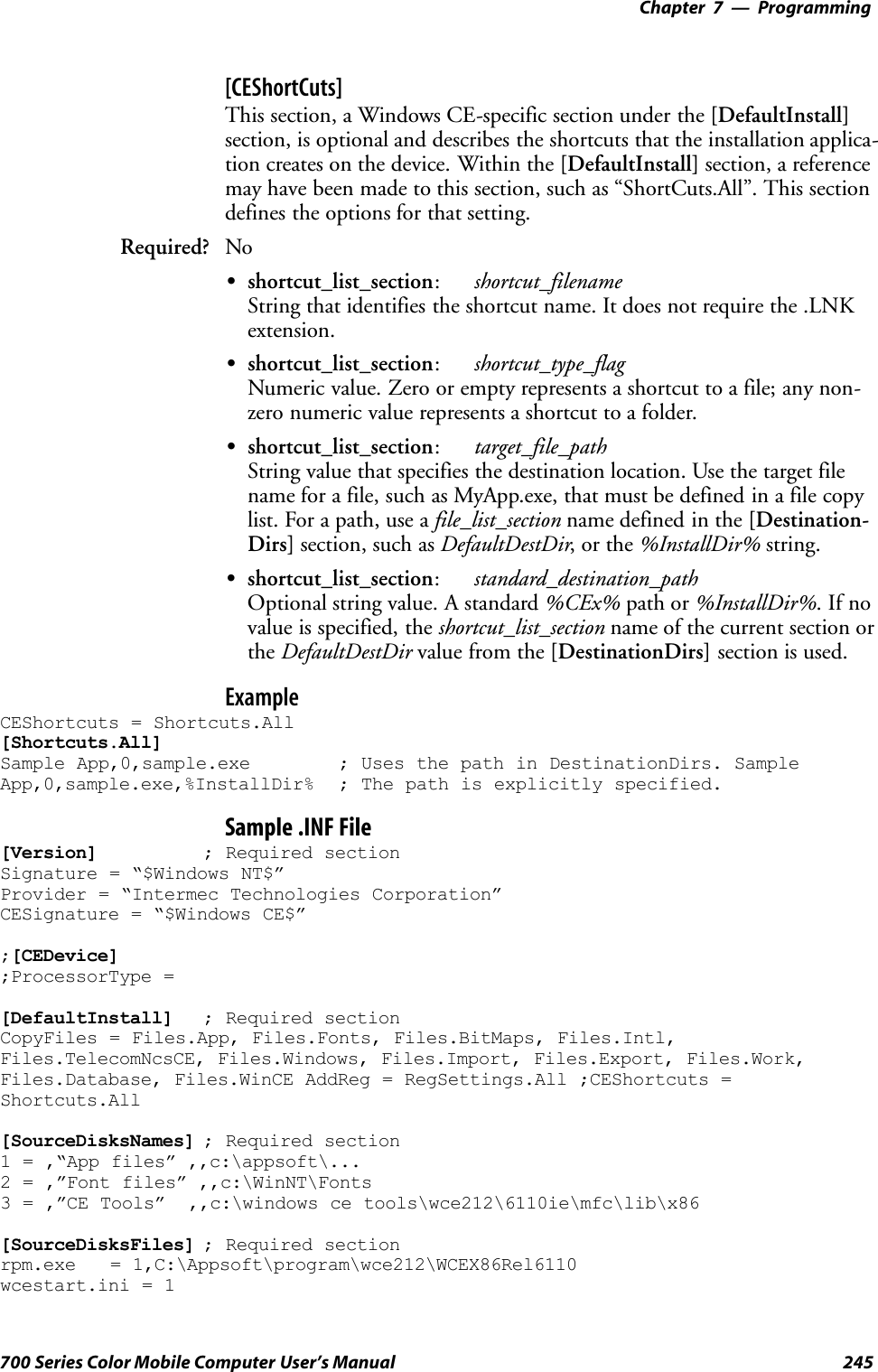 Programming—Chapter 7245700 Series Color Mobile Computer User’s Manual[CEShortCuts]This section, a Windows CE-specific section under the [DefaultInstall]section, is optional and describes the shortcuts that the installation applica-tion creates on the device. Within the [DefaultInstall] section, a referencemay have been made to this section, such as “ShortCuts.All”. This sectiondefines the options for that setting.Required? NoSshortcut_list_section:shortcut_filenameString that identifies the shortcut name. It does not require the .LNKextension.Sshortcut_list_section:shortcut_type_flagNumeric value. Zero or empty represents a shortcut to a file; any non-zero numeric value represents a shortcut to a folder.Sshortcut_list_section:target_file_pathString value that specifies the destination location. Use the target filename for a file, such as MyApp.exe, that must be defined in a file copylist. For a path, use a file_list_section name defined in the [Destination-Dirs] section, such as DefaultDestDir,orthe%InstallDir% string.Sshortcut_list_section:standard_destination_pathOptional string value. A standard %CEx% path or %InstallDir%.Ifnovalue is specified, the shortcut_list_section name of the current section orthe DefaultDestDir value from the [DestinationDirs] section is used.ExampleCEShortcuts = Shortcuts.All[Shortcuts.All]Sample App,0,sample.exe ; Uses the path in DestinationDirs. SampleApp,0,sample.exe,%InstallDir% ; The path is explicitly specified.Sample .INF File[Version] ; Required sectionSignature = “$Windows NT$”Provider = “Intermec Technologies Corporation”CESignature = “$Windows CE$”;[CEDevice];ProcessorType =[DefaultInstall] ; Required sectionCopyFiles = Files.App, Files.Fonts, Files.BitMaps, Files.Intl,Files.TelecomNcsCE, Files.Windows, Files.Import, Files.Export, Files.Work,Files.Database, Files.WinCE AddReg = RegSettings.All ;CEShortcuts =Shortcuts.All[SourceDisksNames] ; Required section1 = ,“App files” ,,c:\appsoft\...2 = ,”Font files” ,,c:\WinNT\Fonts3 = ,”CE Tools” ,,c:\windows ce tools\wce212\6110ie\mfc\lib\x86[SourceDisksFiles] ; Required sectionrpm.exe = 1,C:\Appsoft\program\wce212\WCEX86Rel6110wcestart.ini = 1