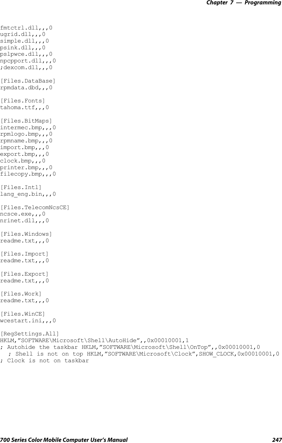 Programming—Chapter 7247700 Series Color Mobile Computer User’s Manualfmtctrl.dll,,,0ugrid.dll,,,0simple.dll,,,0psink.dll,,,0pslpwce.dll,,,0npcpport.dll,,,0;dexcom.dll,,,0[Files.DataBase]rpmdata.dbd,,,0[Files.Fonts]tahoma.ttf,,,0[Files.BitMaps]intermec.bmp,,,0rpmlogo.bmp,,,0rpmname.bmp,,,0import.bmp,,,0export.bmp,,,0clock.bmp,,,0printer.bmp,,,0filecopy.bmp,,,0[Files.Intl]lang_eng.bin,,,0[Files.TelecomNcsCE]ncsce.exe,,,0nrinet.dll,,,0[Files.Windows]readme.txt,,,0[Files.Import]readme.txt,,,0[Files.Export]readme.txt,,,0[Files.Work]readme.txt,,,0[Files.WinCE]wcestart.ini,,,0[RegSettings.All]HKLM,”SOFTWARE\Microsoft\Shell\AutoHide”,,0x00010001,1; Autohide the taskbar HKLM,”SOFTWARE\Microsoft\Shell\OnTop”,,0x00010001,0; Shell is not on top HKLM,”SOFTWARE\Microsoft\Clock”,SHOW_CLOCK,0x00010001,0; Clock is not on taskbar