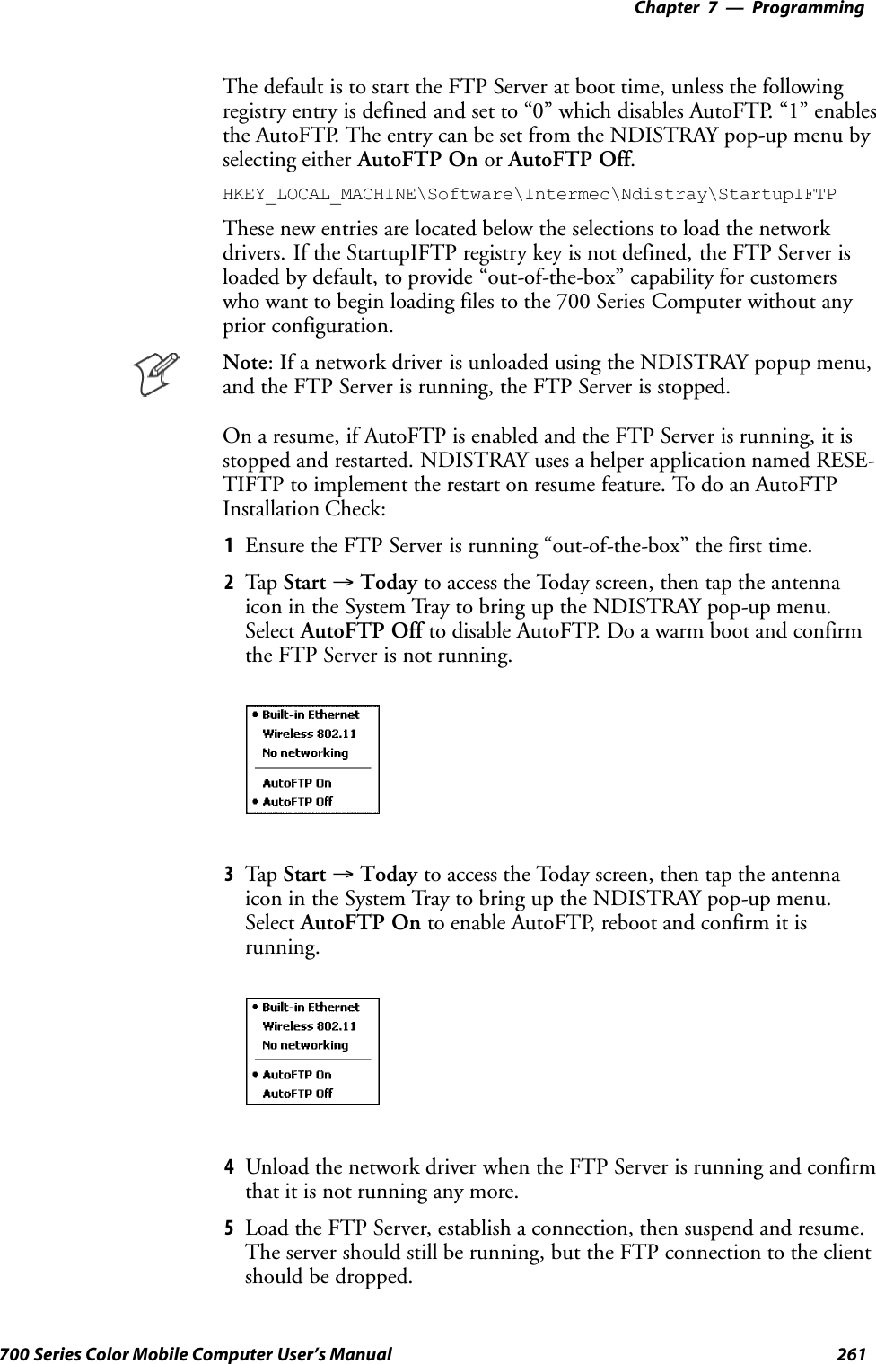 Programming—Chapter 7261700 Series Color Mobile Computer User’s ManualThe default is to start the FTP Server at boot time, unless the followingregistry entry is defined and set to “0” which disables AutoFTP. “1” enablesthe AutoFTP. The entry can be set from the NDISTRAY pop-up menu byselecting either AutoFTP On or AutoFTP Off.HKEY_LOCAL_MACHINE\Software\Intermec\Ndistray\StartupIFTPThese new entries are located below the selections to load the networkdrivers. If the StartupIFTP registry key is not defined, the FTP Server isloaded by default, to provide “out-of-the-box” capability for customerswho want to begin loading files to the 700 Series Computer without anyprior configuration.Note: If a network driver is unloaded using the NDISTRAY popup menu,and the FTP Server is running, the FTP Server is stopped.On a resume, if AutoFTP is enabled and the FTP Server is running, it isstopped and restarted. NDISTRAY uses a helper application named RESE-TIFTP to implement the restart on resume feature. To do an AutoFTPInstallation Check:1Ensure the FTP Server is running “out-of-the-box” the first time.2Tap Start →Today to access the Today screen, then tap the antennaicon in the System Tray to bring up the NDISTRAY pop-up menu.Select AutoFTP Off to disable AutoFTP. Do a warm boot and confirmthe FTP Server is not running.3Tap Start →Today to access the Today screen, then tap the antennaicon in the System Tray to bring up the NDISTRAY pop-up menu.Select AutoFTP On to enable AutoFTP, reboot and confirm it isrunning.4Unload the network driver when the FTP Server is running and confirmthat it is not running any more.5Load the FTP Server, establish a connection, then suspend and resume.The server should still be running, but the FTP connection to the clientshould be dropped.