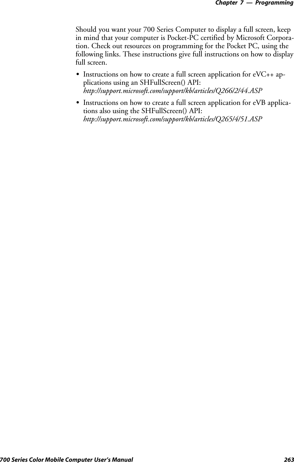 Programming—Chapter 7263700 Series Color Mobile Computer User’s ManualShould you want your 700 Series Computer to display a full screen, keepin mind that your computer is Pocket-PC certified by Microsoft Corpora-tion. Check out resources on programming for the Pocket PC, using thefollowing links. These instructions give full instructions on how to displayfull screen.SInstructions on how to create a full screen application for eVC++ ap-plications using an SHFullScreen() API:http://support.microsoft.com/support/kb/articles/Q266/2/44.ASPSInstructions on how to create a full screen application for eVB applica-tions also using the SHFullScreen() API:http://support.microsoft.com/support/kb/articles/Q265/4/51.ASP