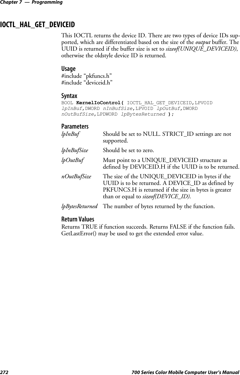 ProgrammingChapter —7272 700 Series Color Mobile Computer User’s ManualIOCTL_HAL_GET_DEVICEIDThis IOCTL returns the device ID. There are two types of device IDs sup-ported, which are differentiated based on the size of the output buffer. TheUUID is returned if the buffer size is set to sizeof(UNIQUE_DEVICEID),otherwise the oldstyle device ID is returned.Usage#include “pkfuncs.h”#include “deviceid.h”SyntaxBOOL KernelIoControl( IOCTL_HAL_GET_DEVICEID,LPVOIDlpInBuf,DWORD nInBufSize,LPVOID lpOutBuf,DWORDnOutBufSize,LPDWORD lpBytesReturned );ParameterslpInBuf Should be set to NULL. STRICT_ID settings are notsupported.lpInBufSize Should be set to zero.lpOutBuf Must point to a UNIQUE_DEVICEID structure asdefined by DEVICEID.H if the UUID is to be returned.nOutBufSize The size of the UNIQUE_DEVICEID in bytes if theUUID is to be returned. A DEVICE_ID as defined byPKFUNCS.H is returned if the size in bytes is greaterthan or equal to sizeof(DEVICE_ID).lpBytesReturned The number of bytes returned by the function.Return ValuesReturns TRUE if function succeeds. Returns FALSE if the function fails.GetLastError() may be used to get the extended error value.