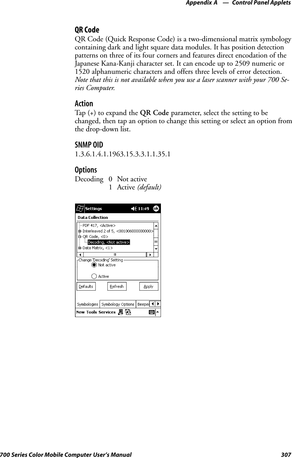 Control Panel AppletsAppendix —A307700 Series Color Mobile Computer User’s ManualQR CodeQR Code (Quick Response Code) is a two-dimensional matrix symbologycontaining dark and light square data modules. It has position detectionpatterns on three of its four corners and features direct encodation of theJapanese Kana-Kanji character set. It can encode up to 2509 numeric or1520 alphanumeric characters and offers three levels of error detection.Note that this is not available when you use a laser scanner with your 700 Se-ries Computer.ActionTap (+) to expand the QR Code parameter, select the setting to bechanged, then tap an option to change this setting or select an option fromthe drop-down list.SNMP OID1.3.6.1.4.1.1963.15.3.3.1.1.35.1OptionsDecoding 0 Not active1 Active (default)