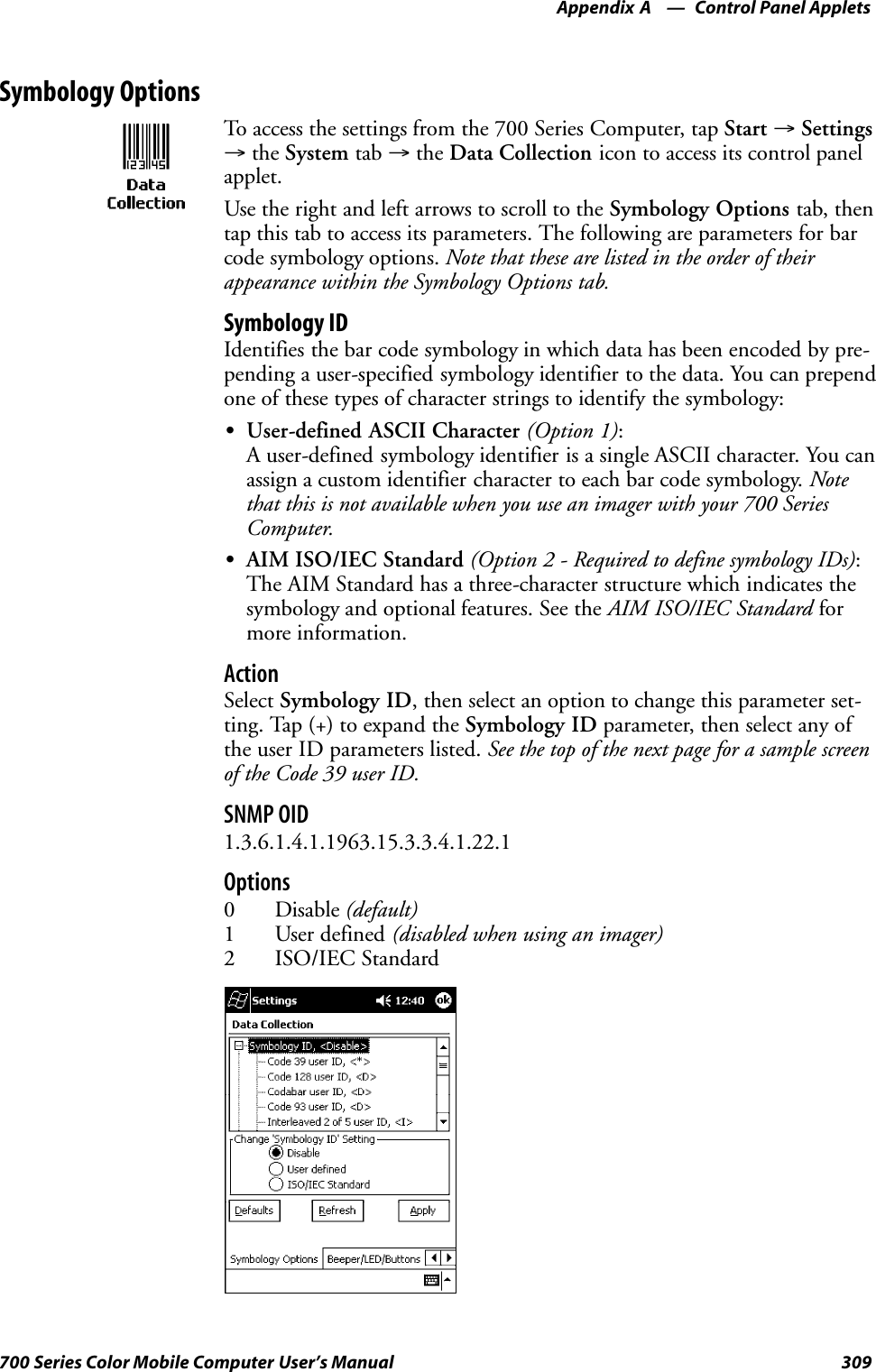 Control Panel AppletsAppendix —A309700 Series Color Mobile Computer User’s ManualSymbology OptionsTo access the settings from the 700 Series Computer, tap Start →Settings→the System tab →the Data Collection icon to access its control panelapplet.Use the right and left arrows to scroll to the Symbology Options tab, thentap this tab to access its parameters. The following are parameters for barcode symbology options. Note that these are listed in the order of theirappearance within the Symbology Options tab.Symbology IDIdentifies the bar code symbology in which data has been encoded by pre-pending a user-specified symbology identifier to the data. You can prependone of these types of character strings to identify the symbology:SUser-defined ASCII Character (Option 1):A user-defined symbology identifier is a single ASCII character. You canassign a custom identifier character to each bar code symbology. Notethat this is not available when you use an imager with your 700 SeriesComputer.SAIM ISO/IEC Standard (Option 2 - Required to define symbology IDs):The AIM Standard has a three-character structure which indicates thesymbology and optional features. See the AIM ISO/IEC Standard formore information.ActionSelect Symbology ID, then select an option to change this parameter set-ting. Tap (+) to expand the Symbology ID parameter, then select any ofthe user ID parameters listed. See the top of the next page for a sample screenof the Code 39 user ID.SNMP OID1.3.6.1.4.1.1963.15.3.3.4.1.22.1Options0 Disable (default)1 User defined (disabled when using an imager)2 ISO/IEC Standard
