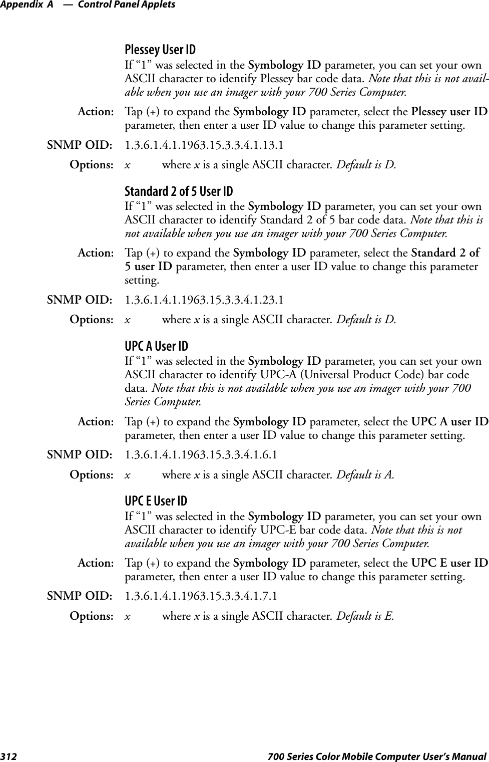 Control Panel AppletsAppendix —A312 700 Series Color Mobile Computer User’s ManualPlessey User IDIf “1” was selected in the Symbology ID parameter, you can set your ownASCII character to identify Plessey bar code data. Note that this is not avail-able when you use an imager with your 700 Series Computer.Action: Tap (+) to expand the Symbology ID parameter, select the Plessey user IDparameter, then enter a user ID value to change this parameter setting.SNMP OID: 1.3.6.1.4.1.1963.15.3.3.4.1.13.1Options: xwhere xis a single ASCII character. Default is D.Standard 2 of 5 User IDIf “1” was selected in the Symbology ID parameter, you can set your ownASCII character to identify Standard 2 of 5 bar code data. Note that this isnot available when you use an imager with your 700 Series Computer.Action: Tap (+) to expand the Symbology ID parameter, select the Standard 2 of5userIDparameter, then enter a user ID value to change this parametersetting.SNMP OID: 1.3.6.1.4.1.1963.15.3.3.4.1.23.1Options: xwhere xis a single ASCII character. Default is D.UPC A User IDIf “1” was selected in the Symbology ID parameter, you can set your ownASCII character to identify UPC-A (Universal Product Code) bar codedata. Note that this is not available when you use an imager with your 700Series Computer.Action: Tap (+) to expand the Symbology ID parameter, select the UPC A user IDparameter, then enter a user ID value to change this parameter setting.SNMP OID: 1.3.6.1.4.1.1963.15.3.3.4.1.6.1Options: xwhere xis a single ASCII character. Default is A.UPC E User IDIf “1” was selected in the Symbology ID parameter, you can set your ownASCII character to identify UPC-E bar code data. Note that this is notavailable when you use an imager with your 700 Series Computer.Action: Tap (+) to expand the Symbology ID parameter, select the UPC E user IDparameter, then enter a user ID value to change this parameter setting.SNMP OID: 1.3.6.1.4.1.1963.15.3.3.4.1.7.1Options: xwhere xis a single ASCII character. Default is E.