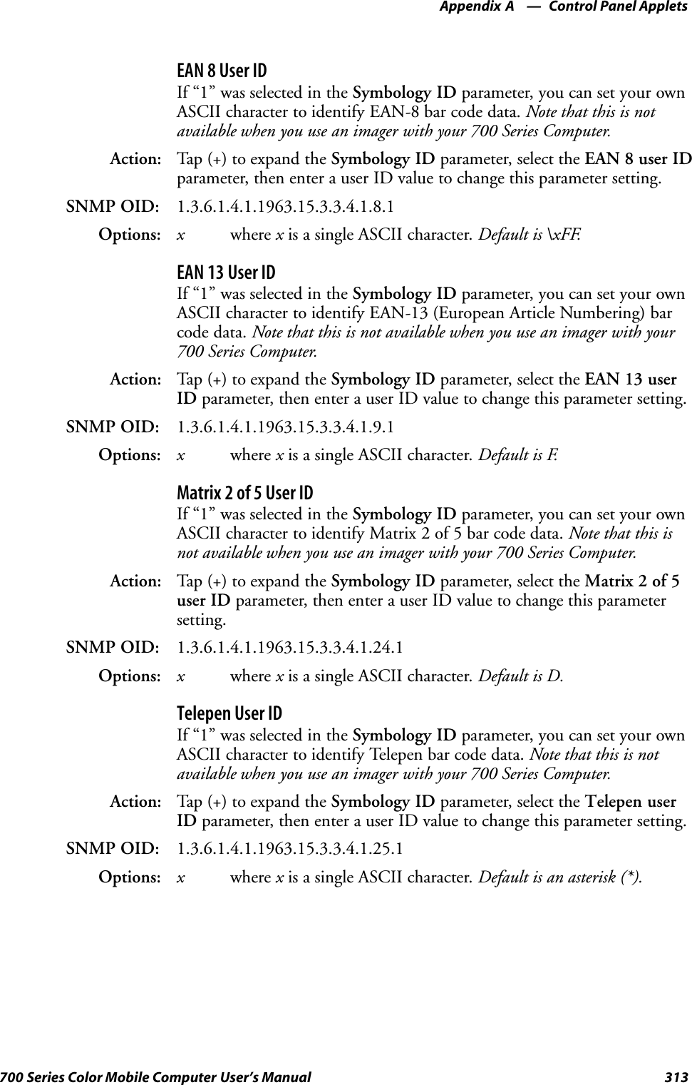 Control Panel AppletsAppendix —A313700 Series Color Mobile Computer User’s ManualEAN 8 User IDIf “1” was selected in the Symbology ID parameter, you can set your ownASCII character to identify EAN-8 bar code data. Note that this is notavailable when you use an imager with your 700 Series Computer.Action: Tap (+) to expand the Symbology ID parameter, select the EAN 8 user IDparameter, then enter a user ID value to change this parameter setting.SNMP OID: 1.3.6.1.4.1.1963.15.3.3.4.1.8.1Options: xwhere xis a single ASCII character. Default is \xFF.EAN 13 User IDIf “1” was selected in the Symbology ID parameter, you can set your ownASCII character to identify EAN-13 (European Article Numbering) barcode data. Note that this is not available when you use an imager with your700 Series Computer.Action: Tap (+) to expand the Symbology ID parameter, select the EAN 13 userID parameter, then enter a user ID value to change this parameter setting.SNMP OID: 1.3.6.1.4.1.1963.15.3.3.4.1.9.1Options: xwhere xis a single ASCII character. Default is F.Matrix 2 of 5 User IDIf “1” was selected in the Symbology ID parameter, you can set your ownASCII character to identify Matrix 2 of 5 bar code data. Note that this isnot available when you use an imager with your 700 Series Computer.Action: Tap (+) to expand the Symbology ID parameter, select the Matrix 2 of 5user ID parameter, then enter a user ID value to change this parametersetting.SNMP OID: 1.3.6.1.4.1.1963.15.3.3.4.1.24.1Options: xwhere xis a single ASCII character. Default is D.Telepen User IDIf “1” was selected in the Symbology ID parameter, you can set your ownASCII character to identify Telepen bar code data. Note that this is notavailable when you use an imager with your 700 Series Computer.Action: Tap (+) to expand the Symbology ID parameter, select the Telepen userID parameter, then enter a user ID value to change this parameter setting.SNMP OID: 1.3.6.1.4.1.1963.15.3.3.4.1.25.1Options: xwhere xis a single ASCII character. Default is an asterisk (*).