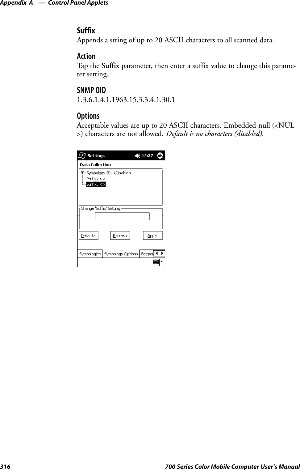 Control Panel AppletsAppendix —A316 700 Series Color Mobile Computer User’s ManualSuffixAppends a string of up to 20 ASCII characters to all scanned data.ActionTap t he Suffix parameter, then enter a suffix value to change this parame-ter setting.SNMP OID1.3.6.1.4.1.1963.15.3.3.4.1.30.1OptionsAcceptable values are up to 20 ASCII characters. Embedded null (&lt;NUL&gt;) characters are not allowed. Default is no characters (disabled).