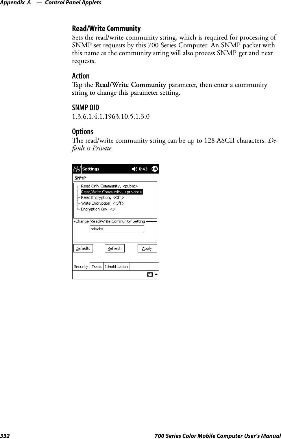 Control Panel AppletsAppendix —A332 700 Series Color Mobile Computer User’s ManualRead/Write CommunitySets the read/write community string, which is required for processing ofSNMP set requests by this 700 Series Computer. An SNMP packet withthis name as the community string will also process SNMP get and nextrequests.ActionTap t he Read/Write Community parameter, then enter a communitystring to change this parameter setting.SNMP OID1.3.6.1.4.1.1963.10.5.1.3.0OptionsThe read/write community string can be up to 128 ASCII characters. De-fault is Private.