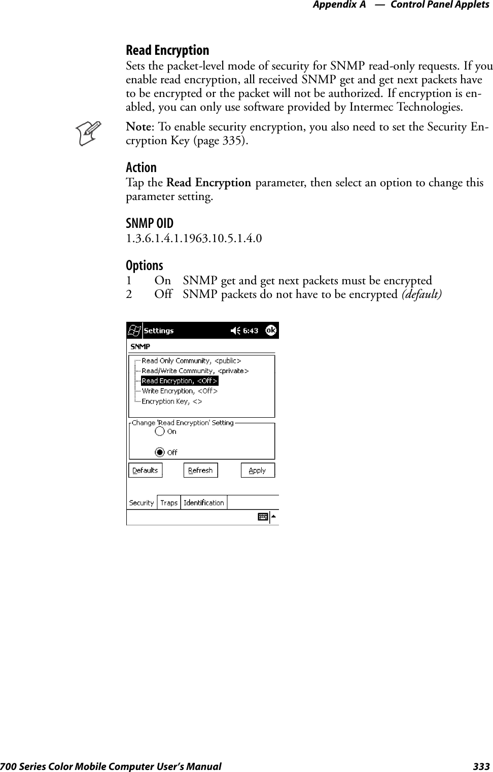 Control Panel AppletsAppendix —A333700 Series Color Mobile Computer User’s ManualRead EncryptionSets the packet-level mode of security for SNMP read-only requests. If youenable read encryption, all received SNMP get and get next packets haveto be encrypted or the packet will not be authorized. If encryption is en-abled, you can only use software provided by Intermec Technologies.Note: To enable security encryption, you also need to set the Security En-cryption Key (page 335).ActionTap t he Read Encryption parameter, then select an option to change thisparameter setting.SNMP OID1.3.6.1.4.1.1963.10.5.1.4.0Options1 On SNMP get and get next packets must be encrypted2 Off SNMP packets do not have to be encrypted (default)