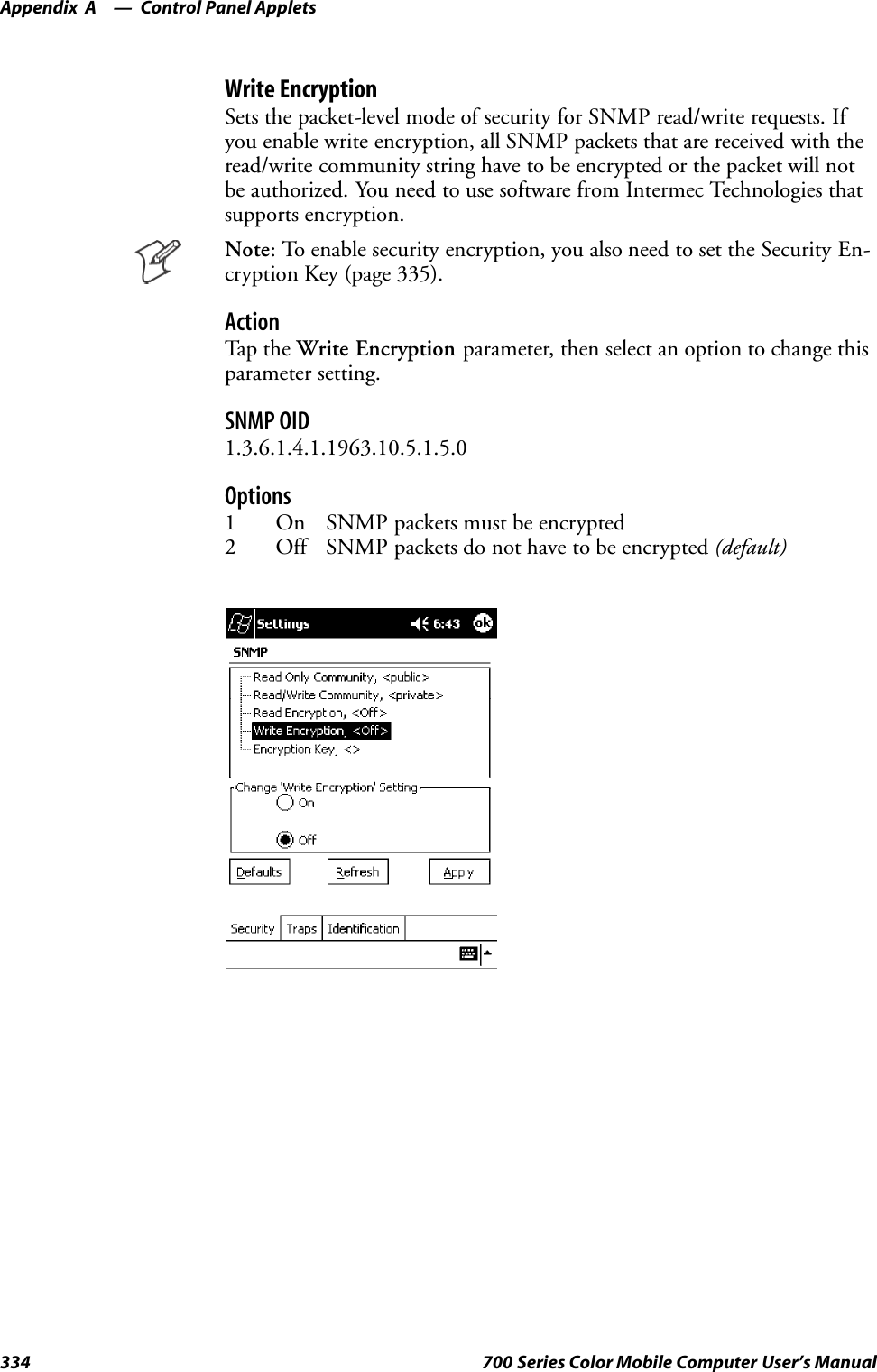 Control Panel AppletsAppendix —A334 700 Series Color Mobile Computer User’s ManualWrite EncryptionSets the packet-level mode of security for SNMP read/write requests. Ifyou enable write encryption, all SNMP packets that are received with theread/write community string have to be encrypted or the packet will notbe authorized. You need to use software from Intermec Technologies thatsupports encryption.Note: To enable security encryption, you also need to set the Security En-cryption Key (page 335).ActionTap t he Write Encryption parameter, then select an option to change thisparameter setting.SNMP OID1.3.6.1.4.1.1963.10.5.1.5.0Options1 On SNMP packets must be encrypted2 Off SNMP packets do not have to be encrypted (default)