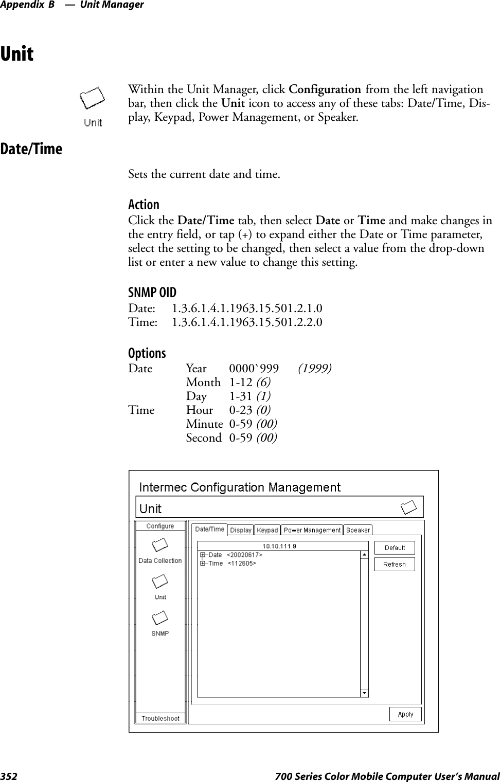 Unit ManagerAppendix —B352 700 Series Color Mobile Computer User’s ManualUnitWithin the Unit Manager, click Configuration from the left navigationbar, then click the Unit icon to access any of these tabs: Date/Time, Dis-play, Keypad, Power Management, or Speaker.Date/TimeSets the current date and time.ActionClick the Date/Time tab, then select Date or Time and make changes inthe entry field, or tap (+) to expand either the Date or Time parameter,select the setting to be changed, then select a value from the drop-downlist or enter a new value to change this setting.SNMP OIDDate: 1.3.6.1.4.1.1963.15.501.2.1.0Time: 1.3.6.1.4.1.1963.15.501.2.2.0OptionsDate Year 0000`999 (1999)Month 1-12 (6)Day 1-31 (1)Time Hour 0-23 (0)Minute 0-59 (00)Second 0-59 (00)
