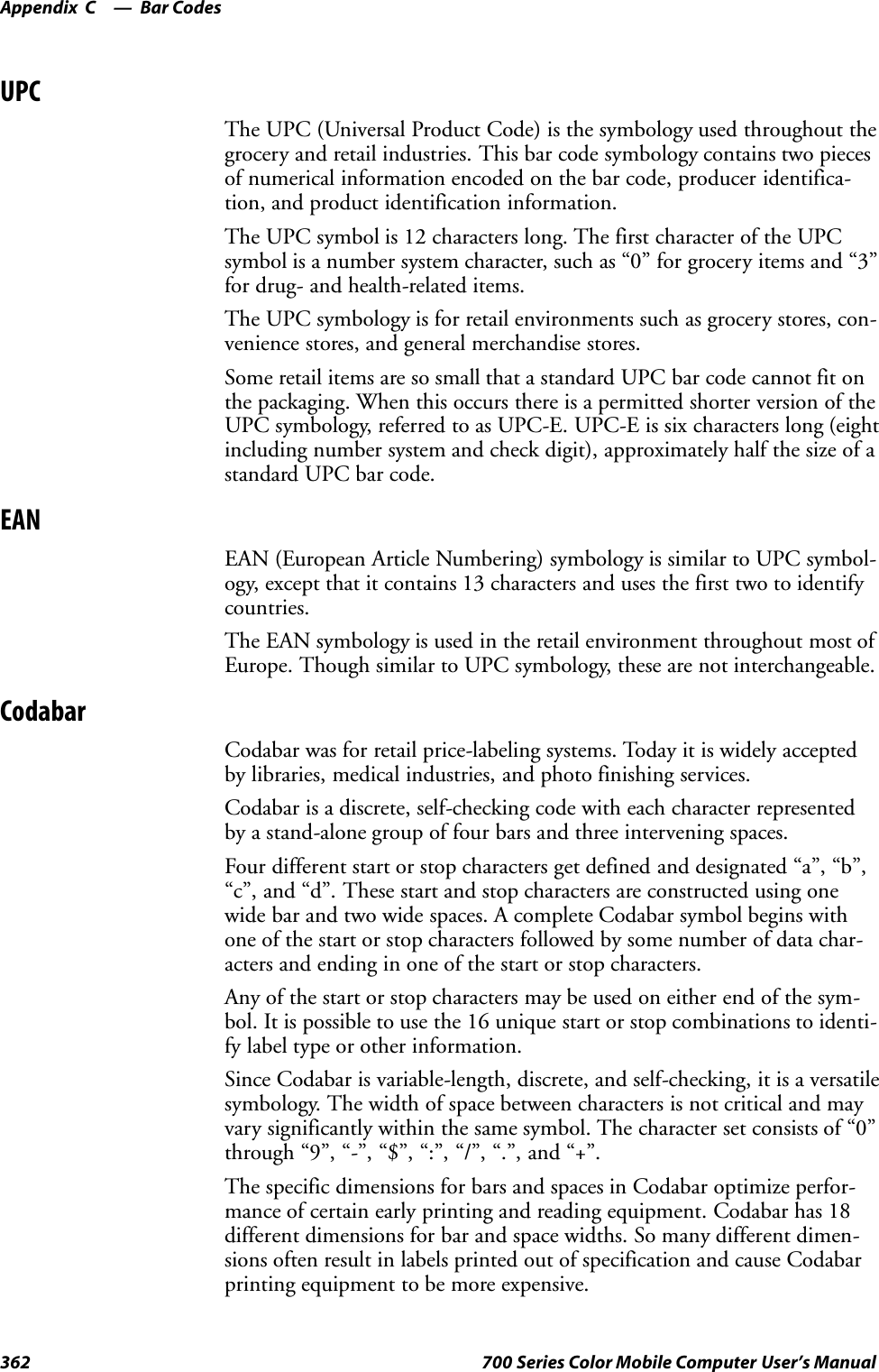Bar CodesAppendix —C362 700 Series Color Mobile Computer User’s ManualUPCThe UPC (Universal Product Code) is the symbology used throughout thegrocery and retail industries. This bar code symbology contains two piecesof numerical information encoded on the bar code, producer identifica-tion, and product identification information.The UPC symbol is 12 characters long. The first character of the UPCsymbol is a number system character, such as “0” for grocery items and “3”for drug- and health-related items.The UPC symbology is for retail environments such as grocery stores, con-venience stores, and general merchandise stores.Some retail items are so small that a standard UPC bar code cannot fit onthe packaging. When this occurs there is a permitted shorter version of theUPC symbology, referred to as UPC-E. UPC-E is six characters long (eightincluding number system and check digit), approximately half the size of astandard UPC bar code.EANEAN (European Article Numbering) symbology is similar to UPC symbol-ogy, except that it contains 13 characters and uses the first two to identifycountries.The EAN symbology is used in the retail environment throughout most ofEurope. Though similar to UPC symbology, these are not interchangeable.CodabarCodabar was for retail price-labeling systems. Today it is widely acceptedby libraries, medical industries, and photo finishing services.Codabar is a discrete, self-checking code with each character representedby a stand-alone group of four bars and three intervening spaces.Four different start or stop characters get defined and designated “a”, “b”,“c”, and “d”. These start and stop characters are constructed using onewide bar and two wide spaces. A complete Codabar symbol begins withone of the start or stop characters followed by some number of data char-acters and ending in one of the start or stop characters.Any of the start or stop characters may be used on either end of the sym-bol. It is possible to use the 16 unique start or stop combinations to identi-fy label type or other information.Since Codabar is variable-length, discrete, and self-checking, it is a versatilesymbology. The width of space between characters is not critical and mayvary significantly within the same symbol. The character set consists of “0”through “9”, “-”, “$”, “:”, “/”, “.”, and “+”.The specific dimensions for bars and spaces in Codabar optimize perfor-mance of certain early printing and reading equipment. Codabar has 18different dimensions for bar and space widths. So many different dimen-sions often result in labels printed out of specification and cause Codabarprinting equipment to be more expensive.