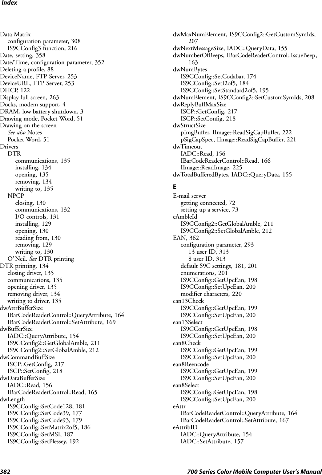 Index382 700 Series Color Mobile Computer User’s ManualData Matrixconfiguration parameter, 308IS9CConfig3 function, 216Date, setting, 358Date/Time, configuration parameter, 352Deleting a profile, 88DeviceName, FTP Server, 253DeviceURL, FTP Server, 253DHCP, 122Display full screen, 263Docks, modem support, 4DRAM, low battery shutdown, 3Drawing mode, Pocket Word, 51Drawing on the screenSee also NotesPocket Word, 51DriversDTRcommunications, 135installing, 134opening, 135removing, 134writing to, 135NPCPclosing, 130communications, 132I/O controls, 131installing, 129opening, 130reading from, 130removing, 129writing to, 130O’ Neil. See DTR printingDTR printing, 134closing driver, 135communications, 135opening driver, 135removing driver, 134writing to driver, 135dwAttrBufferSizeIBarCodeReaderControl::QueryAttribute, 164IBarCodeReaderControl::SetAttribute, 169dwBufferSizeIADC::QueryAttribute, 154IS9CConfig2::GetGlobalAmble, 211IS9CConfig2::SetGlobalAmble, 212dwCommandBuffSizeISCP::GetConfig, 217ISCP::SetConfig, 218dwDataBufferSizeIADC::Read, 156IBarCodeReaderControl::Read, 165dwLengthIS9CConfig::SetCode128, 181IS9CConfig::SetCode39, 177IS9CConfig::SetCode93, 179IS9CConfig::SetMatrix2of5, 186IS9CConfig::SetMSI, 187IS9CConfig::SetPlessey, 192dwMaxNumElement, IS9CConfig2::GetCustomSymIds,207dwNextMessageSize, IADC::QueryData, 155dwNumberOfBeeps, IBarCodeReaderControl::IssueBeep,163dwNumBytesIS9CConfig::SetCodabar, 174IS9CConfig::SetI2of5, 184IS9CConfig::SetStandard2of5, 195dwNumElement, IS9CConfig2::SetCustomSymIds, 208dwReplyBuffMaxSizeISCP::GetConfig, 217ISCP::SetConfig, 218dwStructSizepImgBuffer, IImage::ReadSigCapBuffer, 222pSigCapSpec, IImage::ReadSigCapBuffer, 221dwTimeoutIADC::Read, 156IBarCodeReaderControl::Read, 166IImage::ReadImage, 225dwTotalBufferedBytes, IADC::QueryData, 155EE-mail servergetting connected, 72setting up a service, 73eAmbleIdIS9CConfig2::GetGlobalAmble, 211IS9CConfig2::SetGlobalAmble, 212EAN, 362configuration parameter, 29313 user ID, 3138 user ID, 313default S9C settings, 181, 201enumerations, 201IS9CConfig::GetUpcEan, 198IS9CConfig::SetUpcEan, 200modifier characters, 220ean13CheckIS9CConfig::GetUpcEan, 199IS9CConfig::SetUpcEan, 200ean13SelectIS9CConfig::GetUpcEan, 198IS9CConfig::SetUpcEan, 200ean8CheckIS9CConfig::GetUpcEan, 199IS9CConfig::SetUpcEan, 200ean8ReencodeIS9CConfig::GetUpcEan, 199IS9CConfig::SetUpcEan, 200ean8SelectIS9CConfig::GetUpcEan, 198IS9CConfig::SetUpcEan, 200eAttrIBarCodeReaderControl::QueryAttribute, 164IBarCodeReaderControl::SetAttribute, 167eAttribIDIADC::QueryAttribute, 154IADC::SetAttribute, 157