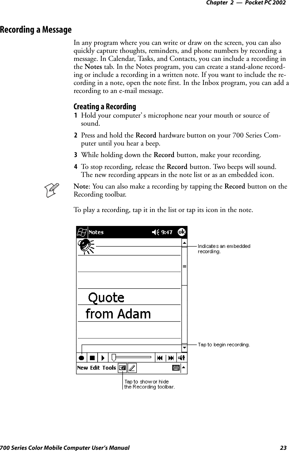Pocket PC 2002—Chapter 223700 Series Color Mobile Computer User’s ManualRecording a MessageIn any program where you can write or draw on the screen, you can alsoquickly capture thoughts, reminders, and phone numbers by recording amessage. In Calendar, Tasks, and Contacts, you can include a recording inthe Notes tab. In the Notes program, you can create a stand-alone record-ing or include a recording in a written note. If you want to include the re-cording in a note, open the note first. In the Inbox program, you can add arecording to an e-mail message.Creating a Recording1Hold your computer’ s microphone near your mouth or source ofsound.2Press and hold the Record hardware button on your 700 Series Com-puter until you hear a beep.3While holding down the Record button, make your recording.4To stop recording, release the Record button. Two beeps will sound.The new recording appears in the note list or as an embedded icon.Note: You can also make a recording by tapping the Record button on theRecording toolbar.To play a recording, tap it in the list or tap its icon in the note.