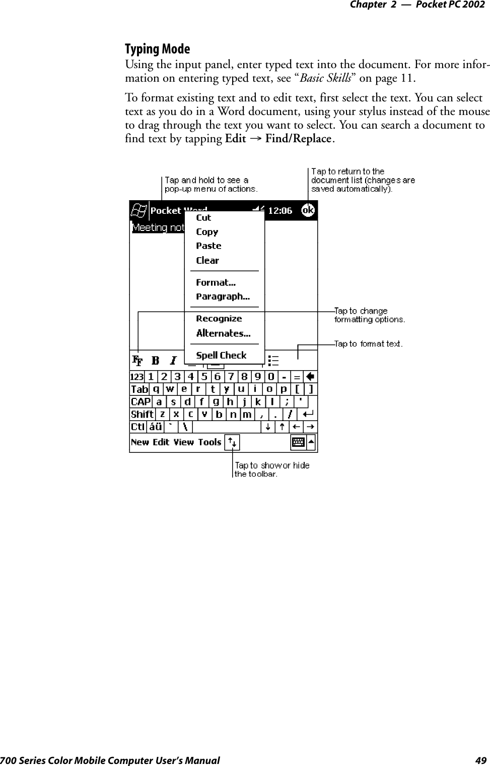 Pocket PC 2002—Chapter 249700 Series Color Mobile Computer User’s ManualTyping ModeUsing the input panel, enter typed text into the document. For more infor-mation on entering typed text, see “Basic Skills” on page 11.To format existing text and to edit text, first select the text. You can selecttext as you do in a Word document, using your stylus instead of the mouseto drag through the text you want to select. You can search a document tofind text by tapping Edit →Find/Replace.