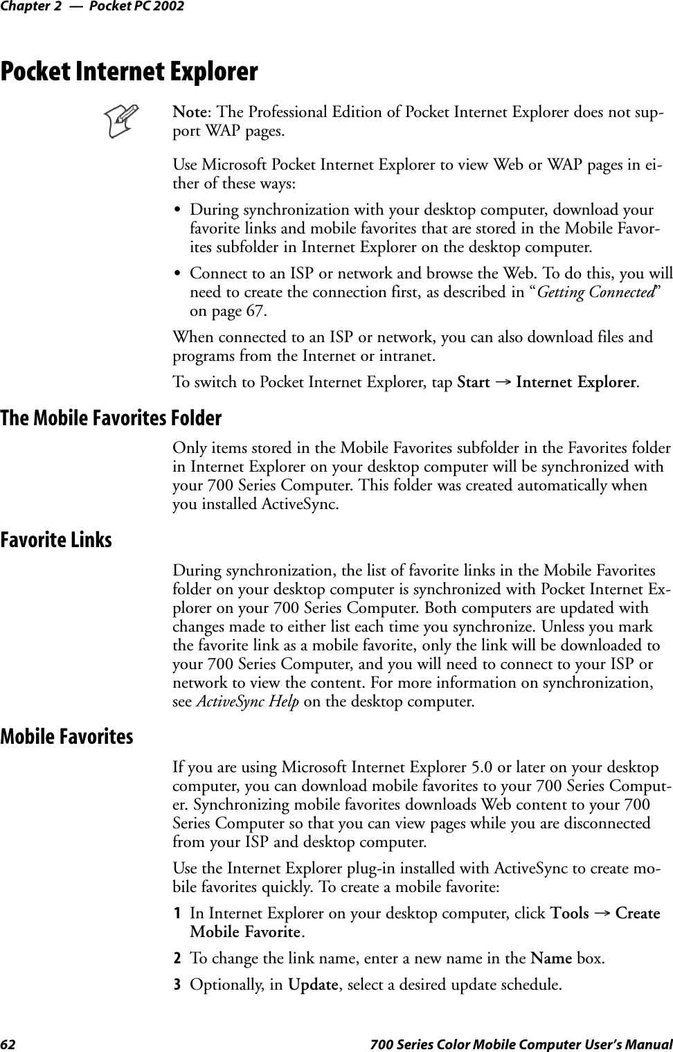 Pocket PC 2002Chapter —262 700 Series Color Mobile Computer User’s ManualPocket Internet ExplorerNote: The Professional Edition of Pocket Internet Explorer does not sup-port WAP pages.Use Microsoft Pocket Internet Explorer to view Web or WAP pages in ei-ther of these ways:SDuring synchronization with your desktop computer, download yourfavorite links and mobile favorites that are stored in the Mobile Favor-ites subfolder in Internet Explorer on the desktop computer.SConnect to an ISP or network and browse the Web. To do this, you willneed to create the connection first, as described in “Getting Connected”on page 67.When connected to an ISP or network, you can also download files andprograms from the Internet or intranet.To switch to Pocket Internet Explorer, tap Start →Internet Explorer.The Mobile Favorites FolderOnly items stored in the Mobile Favorites subfolder in the Favorites folderin Internet Explorer on your desktop computer will be synchronized withyour 700 Series Computer. This folder was created automatically whenyou installed ActiveSync.Favorite LinksDuring synchronization, the list of favorite links in the Mobile Favoritesfolder on your desktop computer is synchronized with Pocket Internet Ex-plorer on your 700 Series Computer. Both computers are updated withchanges made to either list each time you synchronize. Unless you markthe favorite link as a mobile favorite, only the link will be downloaded toyour 700 Series Computer, and you will need to connect to your ISP ornetwork to view the content. For more information on synchronization,see ActiveSync Help on the desktop computer.Mobile FavoritesIf you are using Microsoft Internet Explorer 5.0 or later on your desktopcomputer, you can download mobile favorites to your 700 Series Comput-er. Synchronizing mobile favorites downloads Web content to your 700Series Computer so that you can view pages while you are disconnectedfrom your ISP and desktop computer.Use the Internet Explorer plug-in installed with ActiveSync to create mo-bile favorites quickly. To create a mobile favorite:1In Internet Explorer on your desktop computer, click Tools →CreateMobile Favorite.2To change the link name, enter a new name in the Name box.3Optionally, in Update, select a desired update schedule.