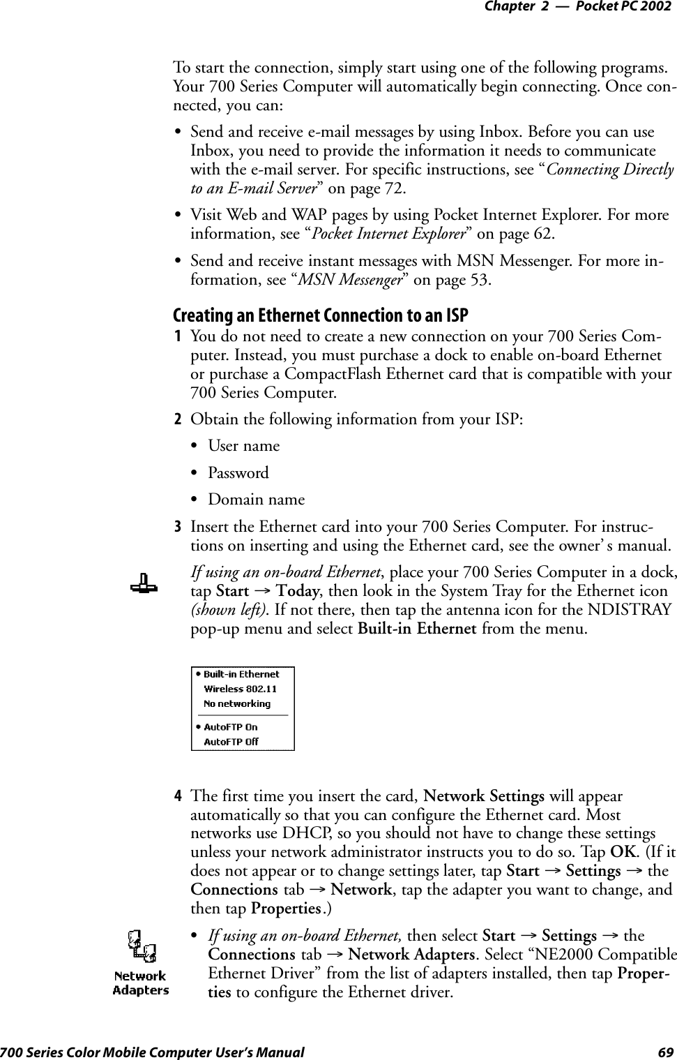 Pocket PC 2002—Chapter 269700 Series Color Mobile Computer User’s ManualTo start the connection, simply start using one of the following programs.Your 700 Series Computer will automatically begin connecting. Once con-nected, you can:SSend and receive e-mail messages by using Inbox. Before you can useInbox, you need to provide the information it needs to communicatewith the e-mail server. For specific instructions, see “Connecting Directlyto an E-mail Server” on page 72.SVisit Web and WAP pages by using Pocket Internet Explorer. For moreinformation, see “Pocket Internet Explorer” on page 62.SSend and receive instant messages with MSN Messenger. For more in-formation, see “MSN Messenger” on page 53.Creating an Ethernet Connection to an ISP1You do not need to create a new connection on your 700 Series Com-puter. Instead, you must purchase a dock to enable on-board Ethernetor purchase a CompactFlash Ethernet card that is compatible with your700 Series Computer.2Obtain the following information from your ISP:SUser nameSPasswordSDomain name3Insert the Ethernet card into your 700 Series Computer. For instruc-tions on inserting and using the Ethernet card, see the owner’ s manual.If using an on-board Ethernet, place your 700 Series Computer in a dock,tap Start →Today, then look in the System Tray for the Ethernet icon(shown left). If not there, then tap the antenna icon for the NDISTRAYpop-up menu and select Built-in Ethernet from the menu.4The first time you insert the card, Network Settings will appearautomatically so that you can configure the Ethernet card. Mostnetworks use DHCP, so you should not have to change these settingsunless your network administrator instructs you to do so. Tap OK.(Ifitdoes not appear or to change settings later, tap Start →Settings →theConnections tab →Network, tap the adapter you want to change, andthen tap Properties.)SIf using an on-board Ethernet, then select Start →Settings →theConnections tab →Network Adapters. Select “NE2000 CompatibleEthernet Driver” from the list of adapters installed, then tap Proper-ties to configure the Ethernet driver.