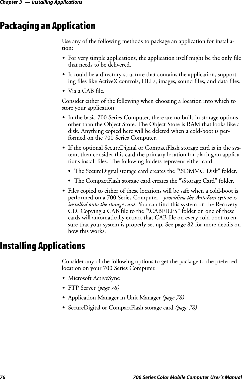 Installing ApplicationsChapter —376 700 Series Color Mobile Computer User’s ManualPackaging an ApplicationUse any of the following methods to package an application for installa-tion:SFor very simple applications, the application itself might be the only filethat needs to be delivered.SIt could be a directory structure that contains the application, support-ing files like ActiveX controls, DLLs, images, sound files, and data files.SVia a CAB file.Consider either of the following when choosing a location into which tostore your application:SIn the basic 700 Series Computer, there are no built-in storage optionsother than the Object Store. The Object Store is RAM that looks like adisk. Anything copied here will be deleted when a cold-boot is per-formed on the 700 Series Computer.SIf the optional SecureDigital or CompactFlash storage card is in the sys-tem, then consider this card the primary location for placing an applica-tions install files. The following folders represent either card:SThe SecureDigital storage card creates the “\SDMMC Disk” folder.SThe CompactFlash storage card creates the “\Storage Card” folder.SFiles copied to either of these locations will be safe when a cold-boot isperformed on a 700 Series Computer - providing the AutoRun system isinstalled onto the storage card. You can find this system on the RecoveryCD. Copying a CAB file to the “\CABFILES” folder on one of thesecards will automatically extract that CAB file on every cold boot to en-sure that your system is properly set up. See page 82 for more details onhow this works.Installing ApplicationsConsider any of the following options to get the package to the preferredlocation on your 700 Series Computer.SMicrosoft ActiveSyncSFTP Server (page 78)SApplication Manager in Unit Manager (page 78)SSecureDigital or CompactFlash storage card (page 78)