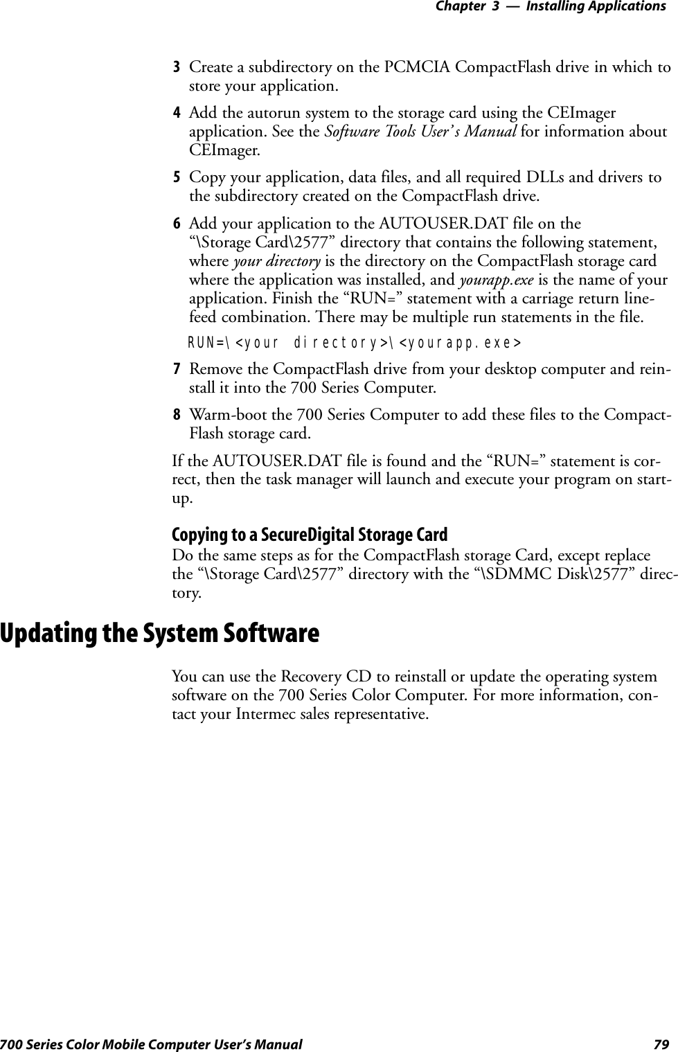 Installing Applications—Chapter 379700 Series Color Mobile Computer User’s Manual3Create a subdirectory on the PCMCIA CompactFlash drive in which tostore your application.4Add the autorun system to the storage card using the CEImagerapplication. See the Software Tools User’ s Manual for information aboutCEImager.5Copy your application, data files, and all required DLLs and drivers tothe subdirectory created on the CompactFlash drive.6Add your application to the AUTOUSER.DAT file on the“\Storage Card\2577” directory that contains the following statement,where your directory is the directory on the CompactFlash storage cardwhere the application was installed, and yourapp.exe is the name of yourapplication. Finish the “RUN=” statement with a carriage return line-feed combination. There may be multiple run statements in the file.RUN=\&lt;your directory&gt;\&lt;yourapp.exe&gt;7Remove the CompactFlash drive from your desktop computer and rein-stall it into the 700 Series Computer.8Warm-boot the 700 Series Computer to add these files to the Compact-Flash storage card.If the AUTOUSER.DAT file is found and the “RUN=” statement is cor-rect, then the task manager will launch and execute your program on start-up.Copying to a SecureDigital Storage CardDo the same steps as for the CompactFlash storage Card, except replacethe “\Storage Card\2577” directory with the “\SDMMC Disk\2577” direc-tory.Updating the System SoftwareYou can use the Recovery CD to reinstall or update the operating systemsoftware on the 700 Series Color Computer. For more information, con-tact your Intermec sales representative.
