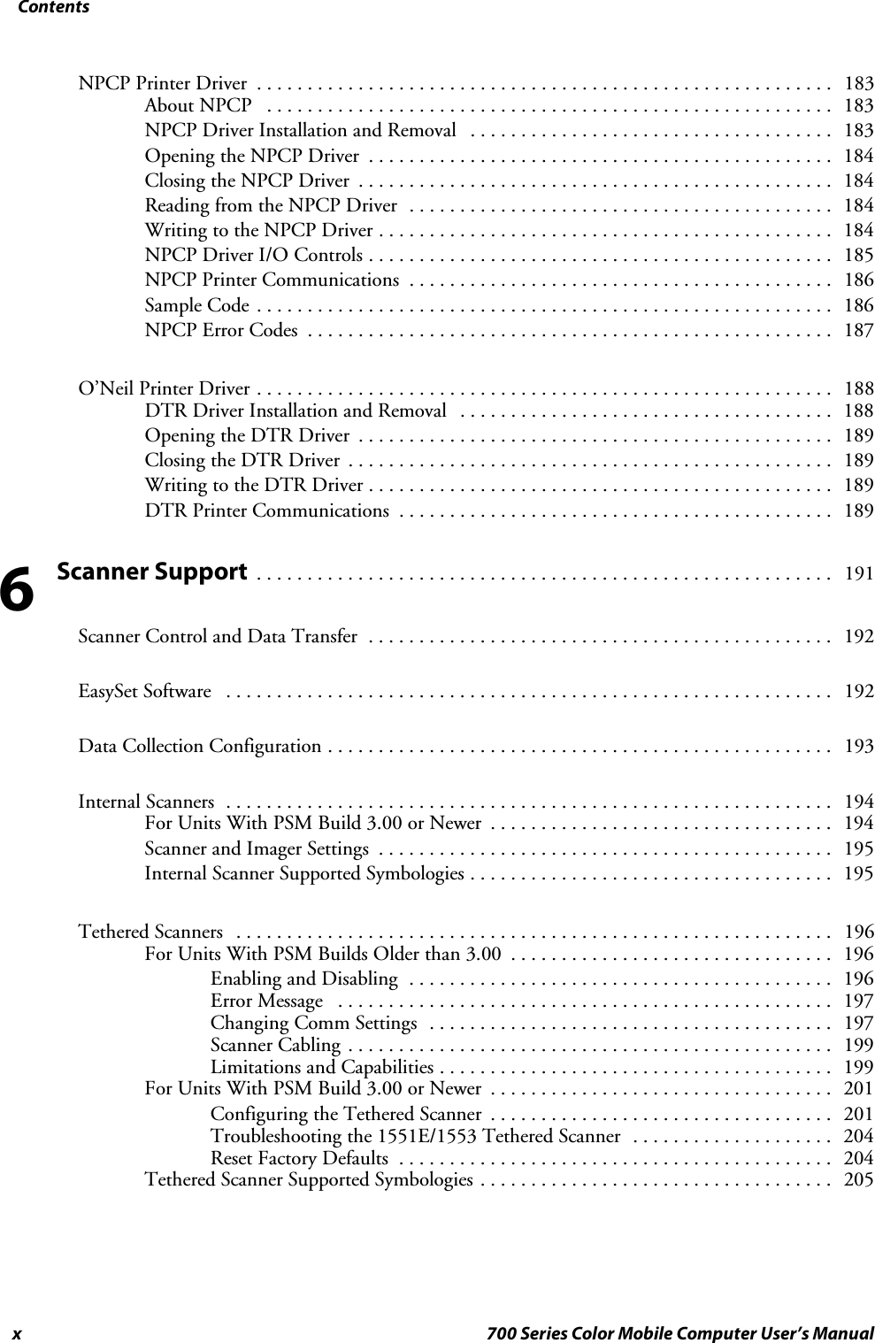 Contentsx 700 Series Color Mobile Computer User’s ManualNPCP Printer Driver 183.........................................................About NPCP 183........................................................NPCP Driver Installation and Removal 183....................................Opening the NPCP Driver 184..............................................Closing the NPCP Driver 184...............................................Reading from the NPCP Driver 184..........................................Writing to the NPCP Driver 184.............................................NPCP Driver I/O Controls 185..............................................NPCP Printer Communications 186..........................................Sample Code 186.........................................................NPCP Error Codes 187....................................................O’Neil Printer Driver 188.........................................................DTR Driver Installation and Removal 188.....................................Opening the DTR Driver 189...............................................Closing the DTR Driver 189................................................Writing to the DTR Driver 189..............................................DTR Printer Communications 189...........................................Scanner Support 191.........................................................Scanner Control and Data Transfer 192..............................................EasySet Software 192............................................................Data Collection Configuration 193..................................................Internal Scanners 194............................................................For Units With PSM Build 3.00 or Newer 194..................................Scanner and Imager Settings 195.............................................Internal Scanner Supported Symbologies 195....................................Tethered Scanners 196...........................................................For Units With PSM Builds Older than 3.00 196................................Enabling and Disabling 196..........................................Error Message 197.................................................Changing Comm Settings 197........................................Scanner Cabling 199................................................Limitations and Capabilities 199.......................................For Units With PSM Build 3.00 or Newer 201..................................Configuring the Tethered Scanner 201..................................Troubleshooting the 1551E/1553 Tethered Scanner 204....................Reset Factory Defaults 204...........................................Tethered Scanner Supported Symbologies 205...................................6