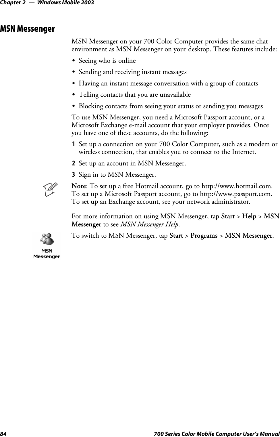 Windows Mobile 2003Chapter —284 700 Series Color Mobile Computer User’s ManualMSN MessengerMSN Messenger on your 700 Color Computer provides the same chatenvironment as MSN Messenger on your desktop. These features include:SSeeing who is onlineSSending and receiving instant messagesSHaving an instant message conversation with a group of contactsSTelling contacts that you are unavailableSBlocking contacts from seeing your status or sending you messagesTo use MSN Messenger, you need a Microsoft Passport account, or aMicrosoft Exchange e-mail account that your employer provides. Onceyou have one of these accounts, do the following:1Set up a connection on your 700 Color Computer, such as a modem orwireless connection, that enables you to connect to the Internet.2SetupanaccountinMSNMessenger.3Sign in to MSN Messenger.Note: To set up a free Hotmail account, go to http://www.hotmail.com.To set up a Microsoft Passport account, go to http://www.passport.com.To set up an Exchange account, see your network administrator.For more information on using MSN Messenger, tap Start &gt;Help &gt;MSNMessenger to see MSN Messenger Help.To switch to MSN Messenger, tap Start &gt;Programs &gt;MSN Messenger.