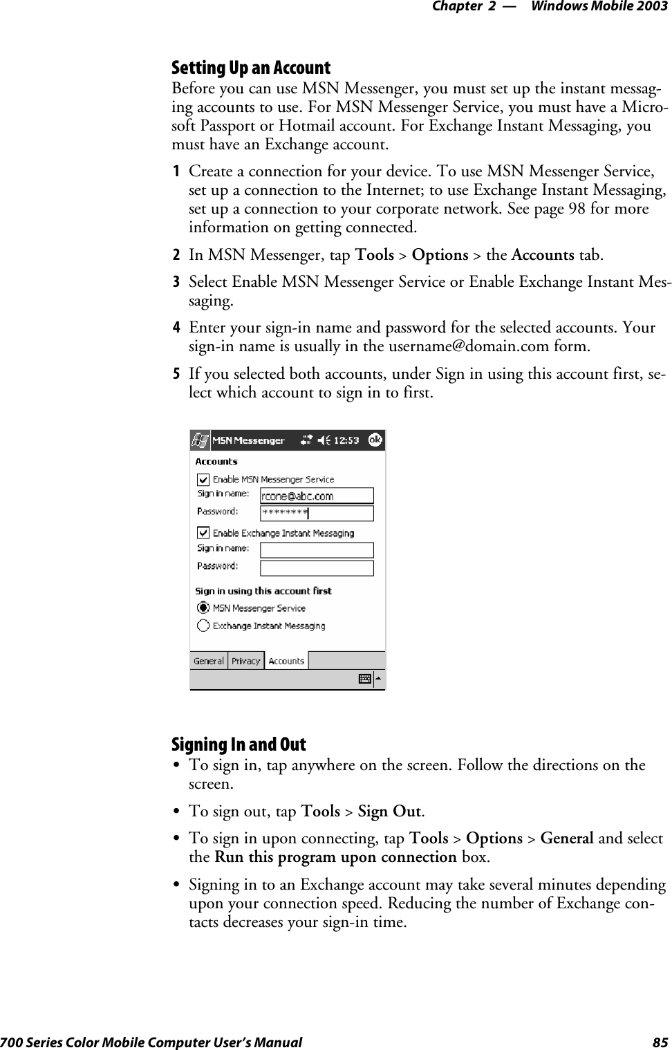 Windows Mobile 2003—Chapter 285700 Series Color Mobile Computer User’s ManualSetting Up an AccountBefore you can use MSN Messenger, you must set up the instant messag-ing accounts to use. For MSN Messenger Service, you must have a Micro-soft Passport or Hotmail account. For Exchange Instant Messaging, youmust have an Exchange account.1Create a connection for your device. To use MSN Messenger Service,set up a connection to the Internet; to use Exchange Instant Messaging,set up a connection to your corporate network. See page 98 for moreinformation on getting connected.2In MSN Messenger, tap Tools &gt;Options &gt;theAccounts tab.3Select Enable MSN Messenger Service or Enable Exchange Instant Mes-saging.4Enter your sign-in name and password for the selected accounts. Yoursign-in name is usually in the username@domain.com form.5If you selected both accounts, under Sign in using this account first, se-lect which account to sign in to first.Signing In and OutSTo sign in, tap anywhere on the screen. Follow the directions on thescreen.STo sign out, tap Tools &gt;Sign Out.STo sign in upon connecting, tap Tools &gt;Options &gt;General and selectthe Run this program upon connection box.SSigning in to an Exchange account may take several minutes dependingupon your connection speed. Reducing the number of Exchange con-tacts decreases your sign-in time.