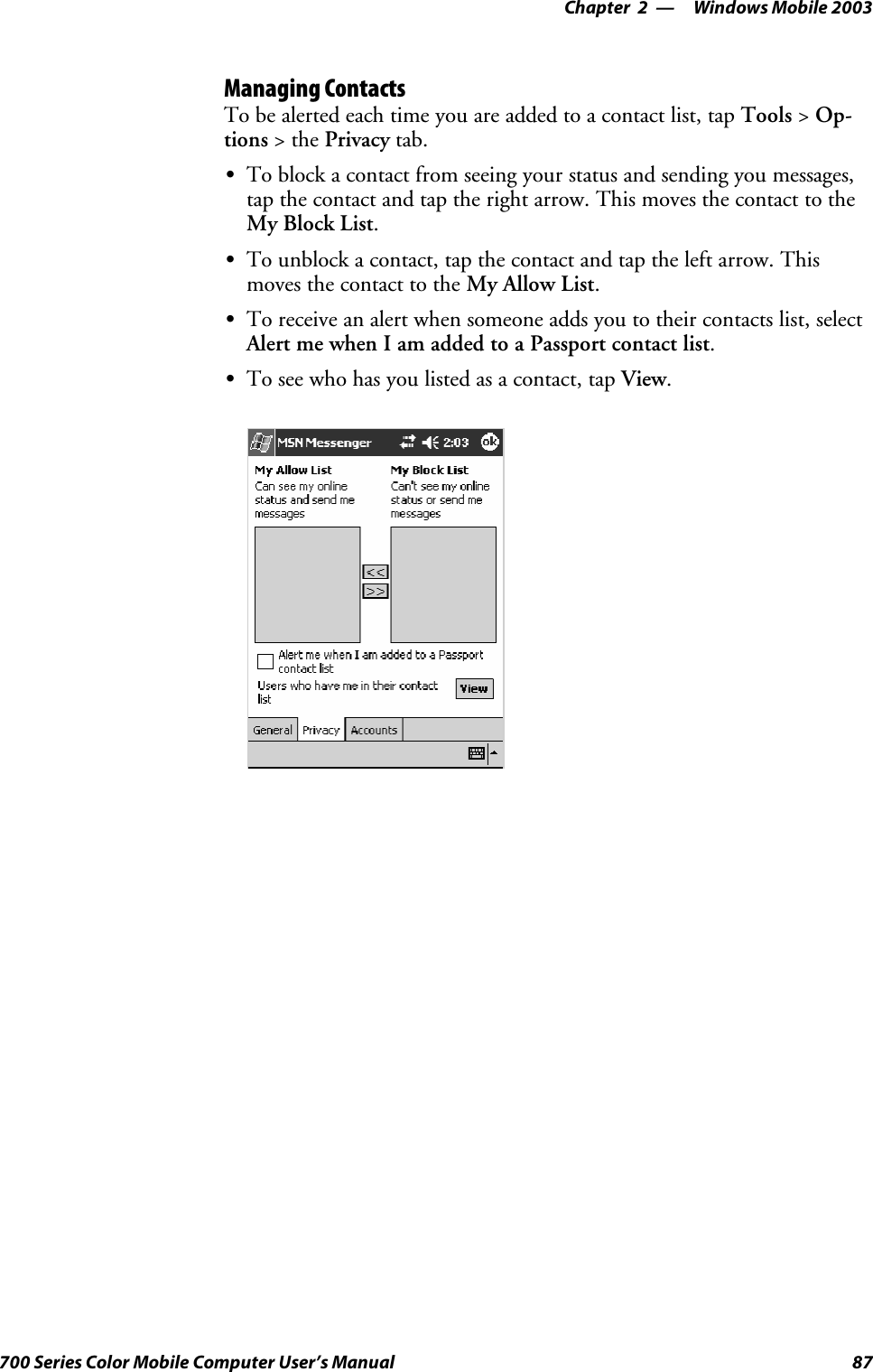 Windows Mobile 2003—Chapter 287700 Series Color Mobile Computer User’s ManualManaging ContactsTo be alerted each time you are added to a contact list, tap Tools &gt;Op-tions &gt;thePrivacy tab.STo block a contact from seeing your status and sending you messages,tapthecontactandtaptherightarrow.ThismovesthecontacttotheMy Block List.STo unblock a contact, tap the contact and tap the left arrow. Thismoves the contact to the My Allow List.STo receive an alert when someone adds you to their contacts list, selectAlert me when I am added to a Passport contact list.STo see who has you listed as a contact, tap View.