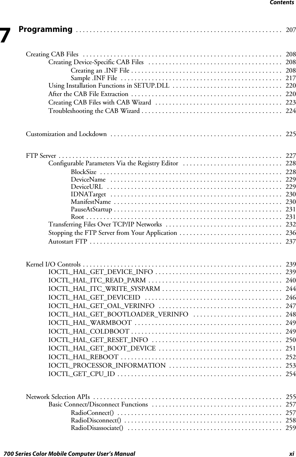 Contentsxi700 Series Color Mobile Computer User’s ManualProgramming 207............................................................Creating CAB Files 208..........................................................Creating Device-Specific CAB Files 208.......................................Creating an .INF File 208............................................Sample .INF File 217...............................................Using Installation Functions in SETUP.DLL 220................................After the CAB File Extraction 220............................................Creating CAB Files with CAB Wizard 223.....................................Troubleshooting the CAB Wizard 224.........................................Customization and Lockdown 225..................................................FTP Server 227.................................................................Configurable Parameters Via the Registry Editor 228.............................BlockSize 228.....................................................DeviceName 229..................................................DeviceURL 229...................................................IDNATarget 230..................................................ManifestName 230.................................................PauseAtStartup 231.................................................Root 231.........................................................Transferring Files Over TCP/IP Networks 232..................................Stopping the FTP Server from Your Application 236..............................Autostart FTP 237........................................................Kernel I/O Controls 239..........................................................IOCTL_HAL_GET_DEVICE_INFO 239.....................................IOCTL_HAL_ITC_READ_PARM 240.......................................IOCTL_HAL_ITC_WRITE_SYSPARM 244...................................IOCTL_HAL_GET_DEVICEID 246........................................IOCTL_HAL_GET_OAL_VERINFO 247....................................IOCTL_HAL_GET_BOOTLOADER_VERINFO 248..........................IOCTL_HAL_WARMBOOT 249...........................................IOCTL_HAL_COLDBOOT 249............................................IOCTL_HAL_GET_RESET_INFO 250......................................IOCTL_HAL_GET_BOOT_DEVICE 251....................................IOCTL_HAL_REBOOT 252...............................................IOCTL_PROCESSOR_INFORMATION 253.................................IOCTL_GET_CPU_ID 254................................................Network Selection APIs 255.......................................................Basic Connect/Disconnect Functions 257......................................RadioConnect() 257................................................RadioDisconnect() 258..............................................RadioDisassociate() 259.............................................7