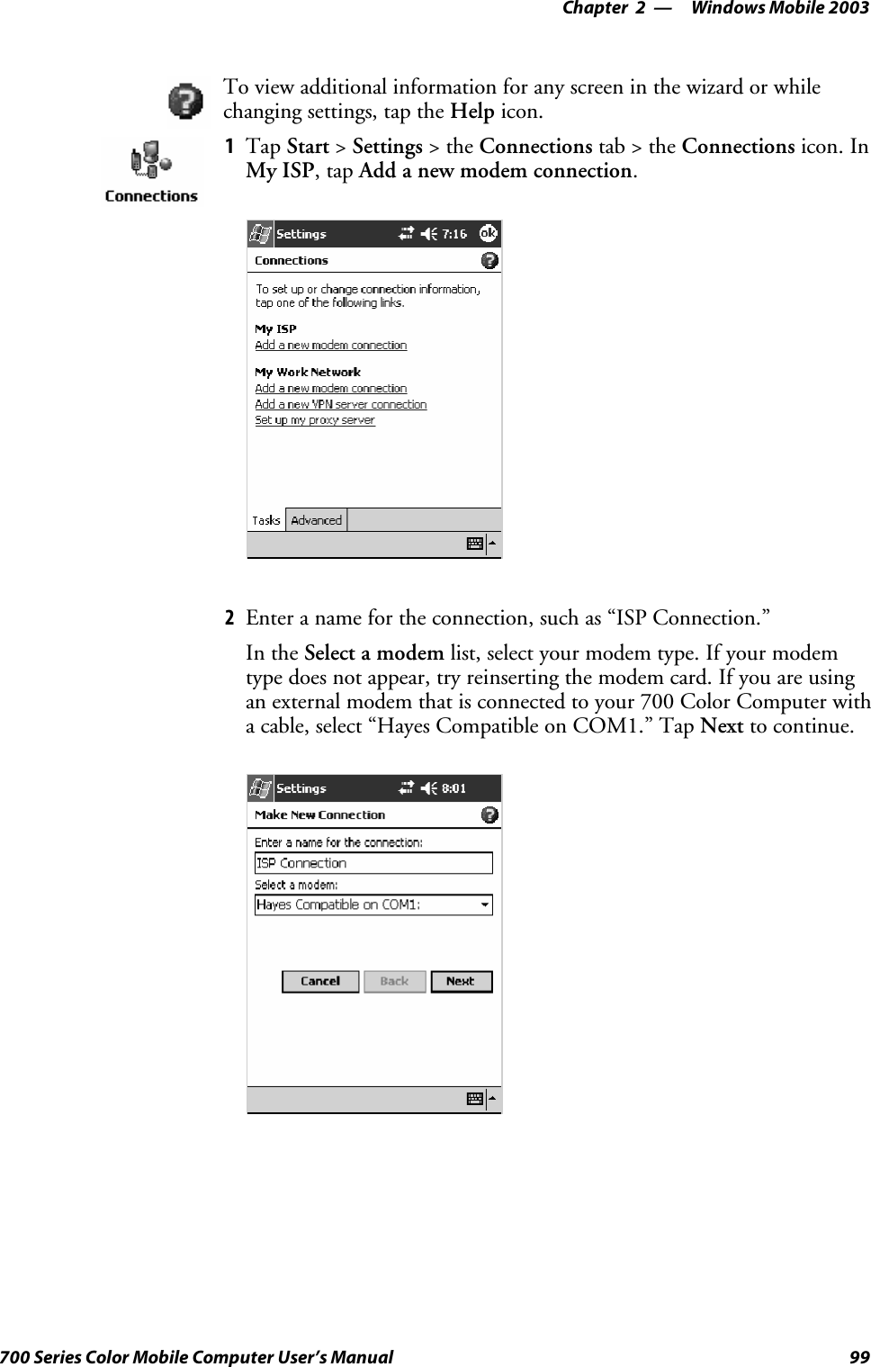 Windows Mobile 2003—Chapter 299700 Series Color Mobile Computer User’s ManualTo view additional information for any screen in the wizard or whilechanging settings, tap the Help icon.1Tap Start &gt;Settings &gt;theConnections tab&gt;theConnections icon. InMy ISP,tapAdd a new modem connection.2Enter a name for the connection, such as “ISP Connection.”In the Select a modem list, select your modem type. If your modemtype does not appear, try reinserting the modem card. If you are usingan external modem that is connected to your 700 Color Computer witha cable, select “Hayes Compatible on COM1.” Tap Next to continue.