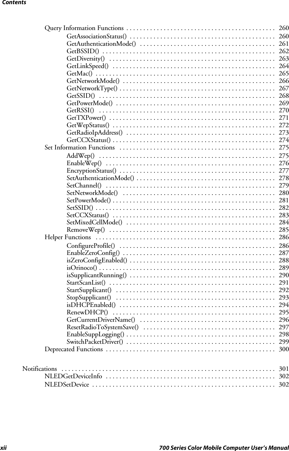 Contentsxii 700 Series Color Mobile Computer User’s ManualQuery Information Functions 260............................................GetAssociationStatus() 260...........................................GetAuthenticationMode() 261........................................GetBSSID() 262...................................................GetDiversity() 263.................................................GetLinkSpeed() 264................................................GetMac() 265.....................................................GetNetworkMode() 266.............................................GetNetworkType() 267..............................................GetSSID() 268....................................................GetPowerMode() 269...............................................GetRSSI() 270....................................................GetTXPower() 271.................................................GetWepStatus() 272................................................GetRadioIpAddress() 273............................................GetCCXStatus() 274................................................Set Information Functions 275..............................................AddWep() 275....................................................EnableWep() 276..................................................EncryptionStatus() 277..............................................SetAuthenticationMode() 278.........................................SetChannel() 279..................................................SetNetworkMode() 280.............................................SetPowerMode() 281................................................SetSSID() 282.....................................................SetCCXStatus() 283................................................SetMixedCellMode() 284............................................RemoveWep() 285.................................................Helper Functions 286.....................................................ConfigureProfile() 286..............................................EnableZeroConfig() 287.............................................isZeroConfigEnabled() 288...........................................isOrinoco() 289....................................................isSupplicantRunning() 290...........................................StartScanList() 291.................................................StartSupplicant() 292...............................................StopSupplicant() 293...............................................isDHCPEnabled() 294..............................................RenewDHCP() 295................................................GetCurrentDriverName() 296........................................ResetRadioToSystemSave() 297.......................................EnableSuppLogging() 298............................................SwitchPacketDriver() 299............................................Deprecated Functions 300..................................................Notifications 301...............................................................NLEDGetDeviceInfo 302..................................................NLEDSetDevice 302......................................................