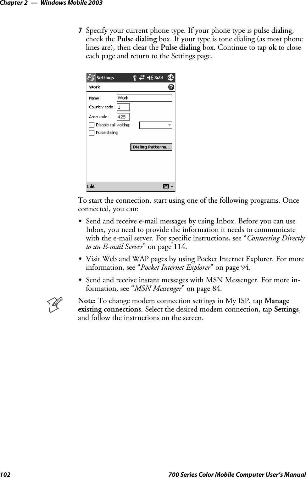 Windows Mobile 2003Chapter —2102 700 Series Color Mobile Computer User’s Manual7Specify your current phone type. If your phone type is pulse dialing,check the Pulse dialing box. If your type is tone dialing (as most phonelines are), then clear the Pulse dialing box. Continue to tap ok to closeeach page and return to the Settings page.To start the connection, start using one of the following programs. Onceconnected, you can:SSend and receive e-mail messages by using Inbox. Before you can useInbox, you need to provide the information it needs to communicatewith the e-mail server. For specific instructions, see “Connecting Directlyto an E-mail Server” on page 114.SVisit Web and WAP pages by using Pocket Internet Explorer. For moreinformation, see “Pocket Internet Explorer” on page 94.SSend and receive instant messages with MSN Messenger. For more in-formation, see “MSN Messenger” on page 84.Note: To change modem connection settings in My ISP, tap Manageexisting connections. Select the desired modem connection, tap Settings,and follow the instructions on the screen.