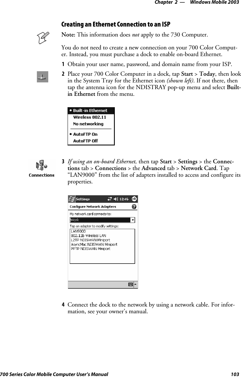 Windows Mobile 2003—Chapter 2103700 Series Color Mobile Computer User’s ManualCreating an Ethernet Connection to an ISPNote: This information does not apply to the 730 Computer.You do not need to create a new connection on your 700 Color Comput-er. Instead, you must purchase a dock to enable on-board Ethernet.1Obtain your user name, password, and domain name from your ISP.2Place your 700 Color Computer in a dock, tap Start &gt;Today, then lookin the System Tray for the Ethernet icon (shown left). If not there, thentap the antenna icon for the NDISTRAY pop-up menu and select Built-in Ethernet from the menu.3If using an on-board Ethernet, then tap Start &gt;Settings &gt;theConnec-tions tab &gt; Connections &gt;theAdvanced tab &gt; Network Card.Tap“LAN9000” from the list of adapters installed to access and configure itsproperties.4Connect the dock to the network by using a network cable. For infor-mation, see your owner’s manual.