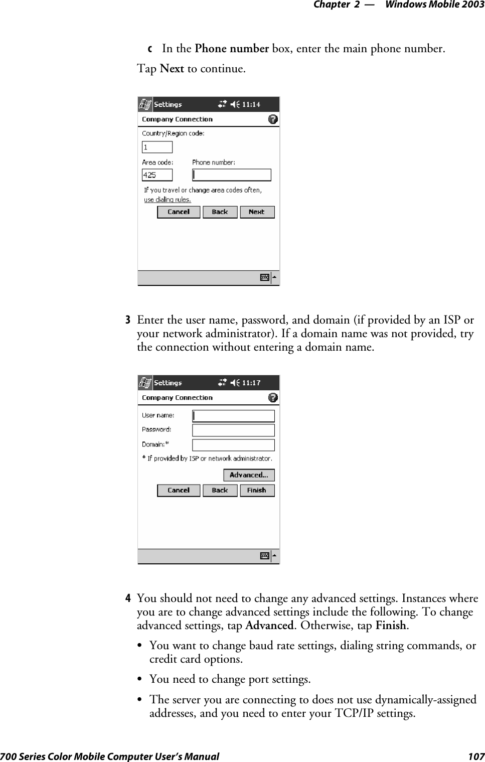 Windows Mobile 2003—Chapter 2107700 Series Color Mobile Computer User’s ManualcIn the Phone number box, enter the main phone number.Tap Next to continue.3Enter the user name, password, and domain (if provided by an ISP oryour network administrator). If a domain name was not provided, trythe connection without entering a domain name.4You should not need to change any advanced settings. Instances whereyou are to change advanced settings include the following. To changeadvanced settings, tap Advanced.Otherwise,tapFinish.SYou want to change baud rate settings, dialing string commands, orcredit card options.SYou need to change port settings.SThe server you are connecting to does not use dynamically-assignedaddresses, and you need to enter your TCP/IP settings.