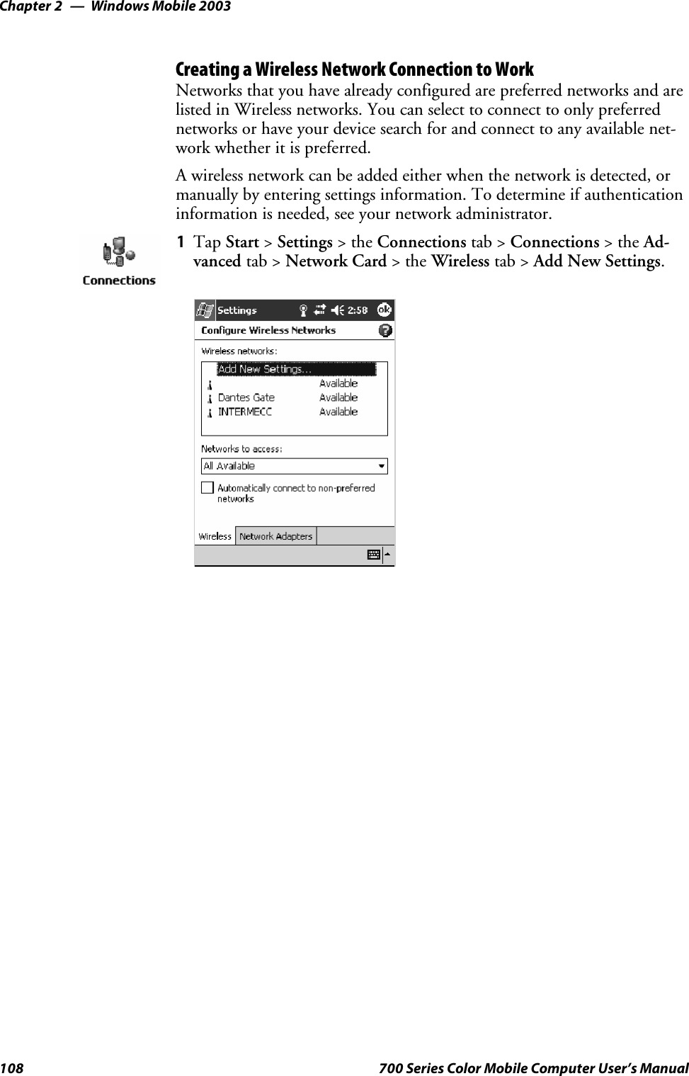 Windows Mobile 2003Chapter —2108 700 Series Color Mobile Computer User’s ManualCreating a Wireless Network Connection to WorkNetworks that you have already configured are preferred networks and arelisted in Wireless networks. You can select to connect to only preferrednetworks or have your device search for and connect to any available net-work whether it is preferred.A wireless network can be added either when the network is detected, ormanually by entering settings information. To determine if authenticationinformation is needed, see your network administrator.1Tap Start &gt;Settings &gt;theConnections tab &gt; Connections &gt;theAd-vanced tab &gt; Network Card &gt;theWireless tab &gt; Add New Settings.