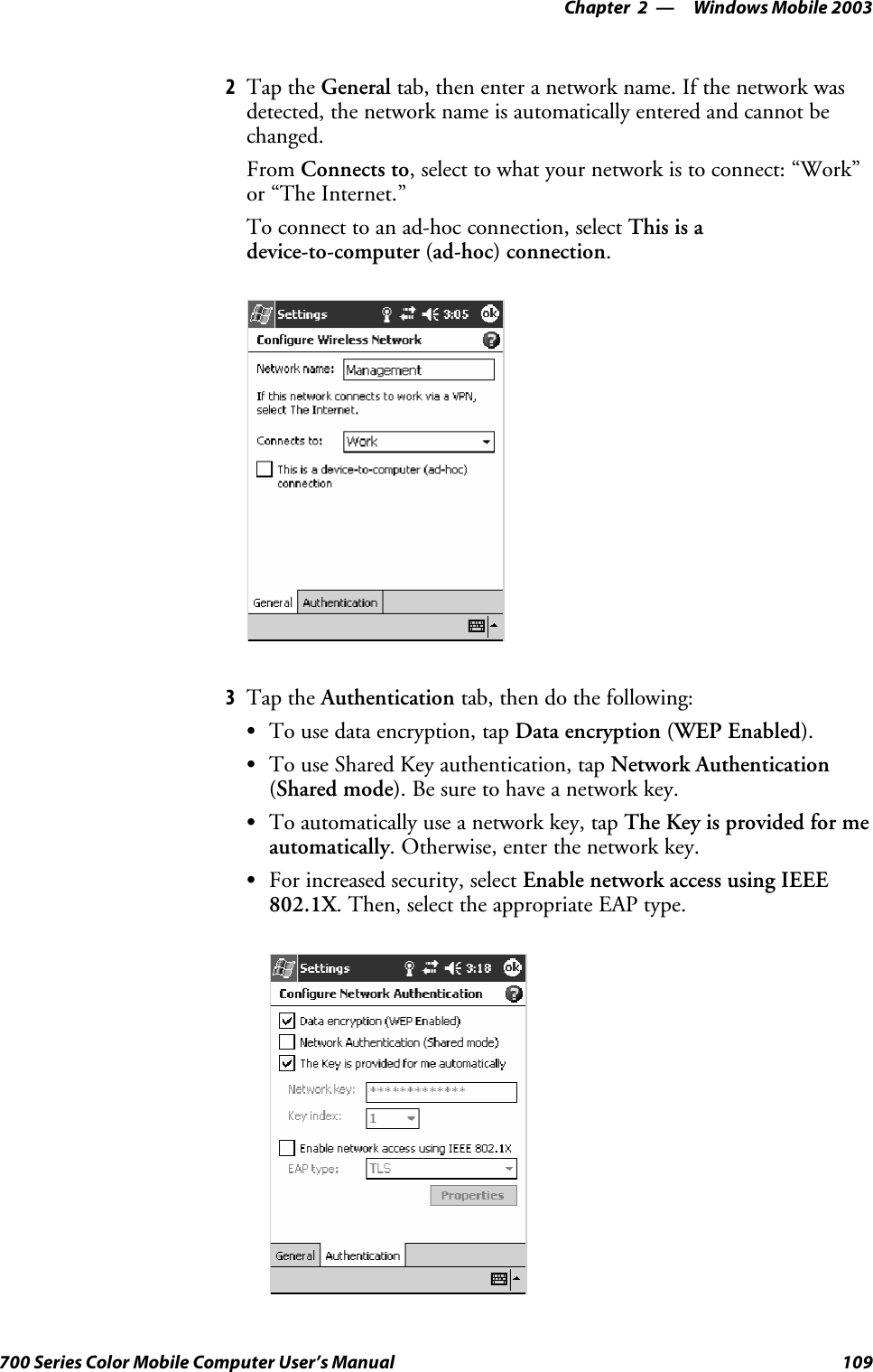 Windows Mobile 2003—Chapter 2109700 Series Color Mobile Computer User’s Manual2Tap the General tab, then enter a network name. If the network wasdetected, the network name is automatically entered and cannot bechanged.From Connects to, select to what your network is to connect: “Work”or “The Internet.”To connect to an ad-hoc connection, select Thisisadevice-to-computer (ad-hoc) connection.3Tap the Authentication tab, then do the following:STo use data encryption, tap Data encryption (WEP Enabled).STo use Shared Key authentication, tap Network Authentication(Shared mode). Be sure to have a network key.STo automatically use a network key, tap The Key is provided for meautomatically. Otherwise, enter the network key.SFor increased security, select Enable network access using IEEE802.1X. Then, select the appropriate EAP type.