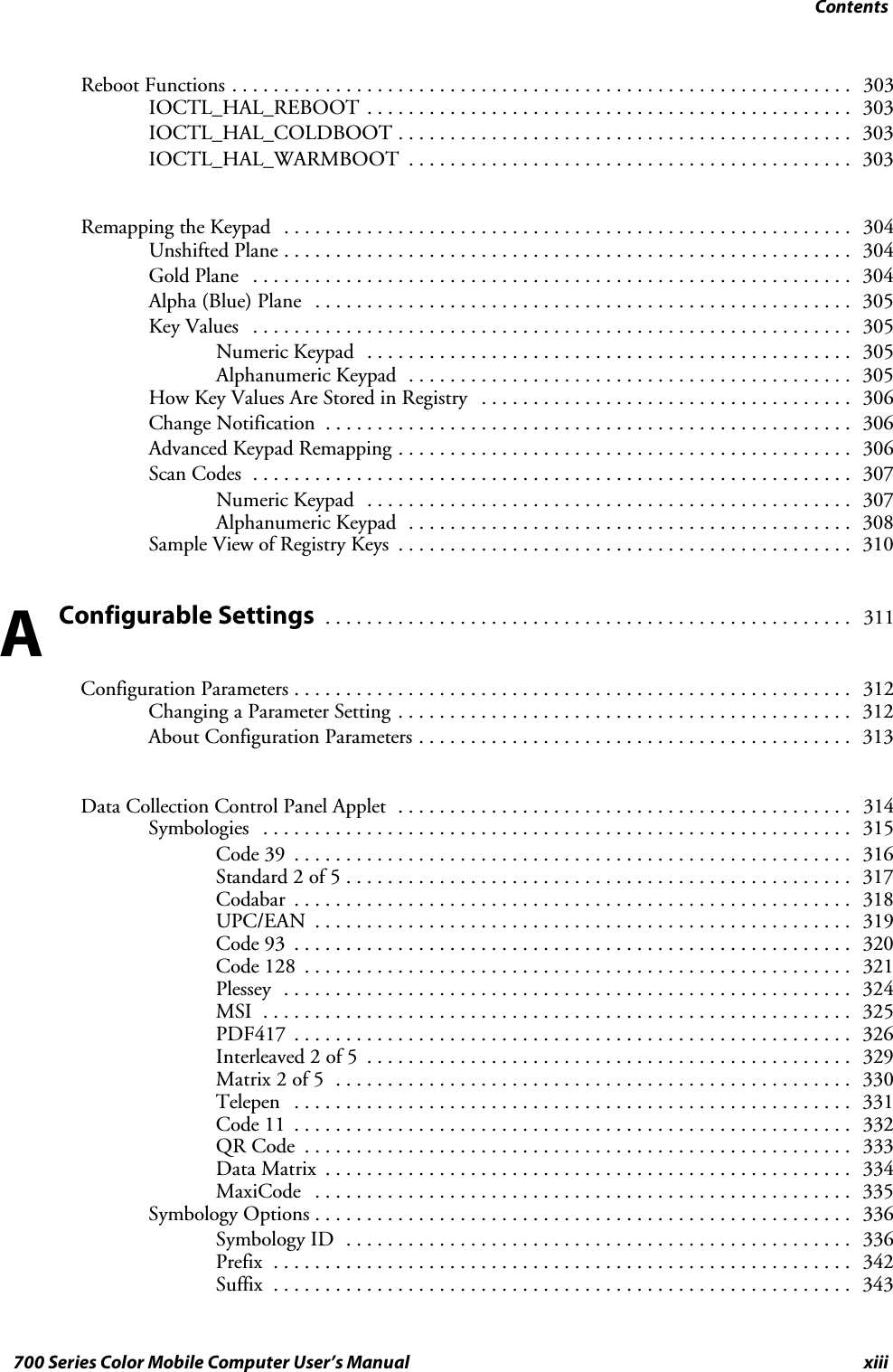 Contentsxiii700 Series Color Mobile Computer User’s ManualReboot Functions 303............................................................IOCTL_HAL_REBOOT 303...............................................IOCTL_HAL_COLDBOOT 303............................................IOCTL_HAL_WARMBOOT 303...........................................Remapping the Keypad 304.......................................................Unshifted Plane 304.......................................................Gold Plane 304..........................................................Alpha (Blue) Plane 305....................................................Key Values 305..........................................................Numeric Keypad 305...............................................Alphanumeric Keypad 305...........................................How Key Values Are Stored in Registry 306....................................Change Notification 306...................................................Advanced Keypad Remapping 306............................................Scan Codes 307..........................................................Numeric Keypad 307...............................................Alphanumeric Keypad 308...........................................Sample View of Registry Keys 310............................................Configurable Settings 311...................................................Configuration Parameters 312......................................................Changing a Parameter Setting 312............................................About Configuration Parameters 313..........................................Data Collection Control Panel Applet 314............................................Symbologies 315.........................................................Code 39 316......................................................Standard 2 of 5 317.................................................Codabar 318......................................................UPC/EAN 319....................................................Code 93 320......................................................Code 128 321.....................................................Plessey 324.......................................................MSI 325.........................................................PDF417 326......................................................Interleaved 2 of 5 329...............................................Matrix 2 of 5 330..................................................Telepen 331......................................................Code 11 332......................................................QR Code 333.....................................................Data Matrix 334...................................................MaxiCode 335....................................................Symbology Options 336....................................................Symbology ID 336.................................................Prefix 342........................................................Suffix 343........................................................A