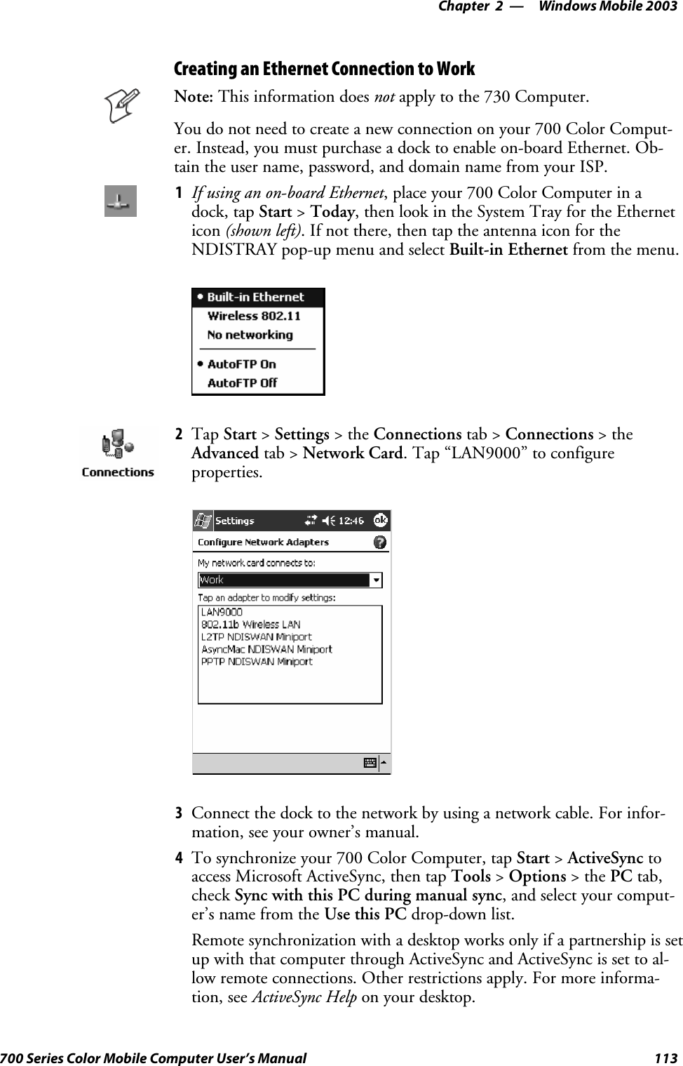 Windows Mobile 2003—Chapter 2113700 Series Color Mobile Computer User’s ManualCreating an Ethernet Connection to WorkNote: This information does not apply to the 730 Computer.You do not need to create a new connection on your 700 Color Comput-er. Instead, you must purchase a dock to enable on-board Ethernet. Ob-tain the user name, password, and domain name from your ISP.1If using an on-board Ethernet, place your 700 Color Computer in adock, tap Start &gt;Today, then look in the System Tray for the Etherneticon (shown left). If not there, then tap the antenna icon for theNDISTRAY pop-up menu and select Built-in Ethernet from the menu.2Tap Start &gt;Settings &gt;theConnections tab &gt; Connections &gt;theAdvanced tab &gt; Network Card. Tap “LAN9000” to configureproperties.3Connect the dock to the network by using a network cable. For infor-mation, see your owner’s manual.4To synchronize your 700 Color Computer, tap Start &gt;ActiveSync toaccess Microsoft ActiveSync, then tap Tools &gt;Options &gt;thePC tab,check Sync with this PC during manual sync, and select your comput-er’s name from the Use this PC drop-down list.Remote synchronization with a desktop works only if a partnership is setup with that computer through ActiveSync and ActiveSync is set to al-low remote connections. Other restrictions apply. For more informa-tion, see ActiveSync Help on your desktop.