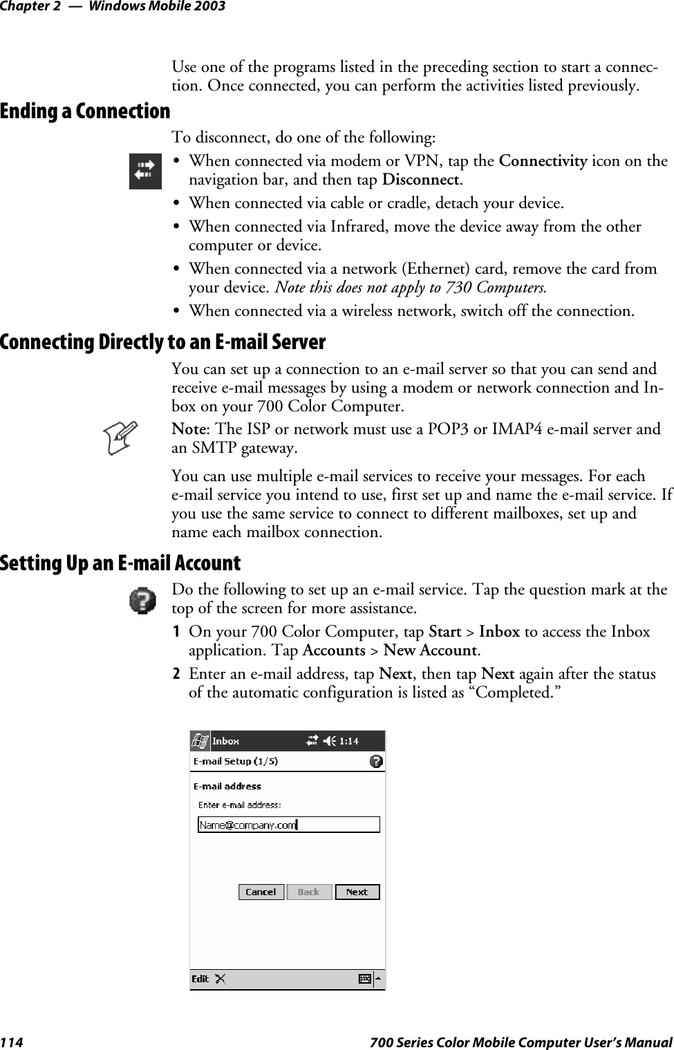 Windows Mobile 2003Chapter —2114 700 Series Color Mobile Computer User’s ManualUse one of the programs listed in the preceding section to start a connec-tion. Once connected, you can perform the activities listed previously.Ending a ConnectionTo disconnect, do one of the following:SWhen connected via modem or VPN, tap the Connectivity icon on thenavigation bar, and then tap Disconnect.SWhen connected via cable or cradle, detach your device.SWhen connected via Infrared, move the device away from the othercomputer or device.SWhen connected via a network (Ethernet) card, remove the card fromyour device. Note this does not apply to 730 Computers.SWhen connected via a wireless network, switch off the connection.Connecting Directly to an E-mail ServerYoucansetupaconnectiontoane-mailserversothatyoucansendandreceive e-mail messages by using a modem or network connection and In-box on your 700 Color Computer.Note: The ISP or network must use a POP3 or IMAP4 e-mail server andan SMTP gateway.You can use multiple e-mail services to receive your messages. For eache-mail service you intend to use, first set up and name the e-mail service. Ifyou use the same service to connect to different mailboxes, set up andname each mailbox connection.Setting Up an E-mail AccountDo the following to set up an e-mail service. Tap the question mark at thetop of the screen for more assistance.1On your 700 Color Computer, tap Start &gt;Inbox to access the Inboxapplication. Tap Accounts &gt;New Account.2Enter an e-mail address, tap Next,thentapNext again after the statusof the automatic configuration is listed as “Completed.”