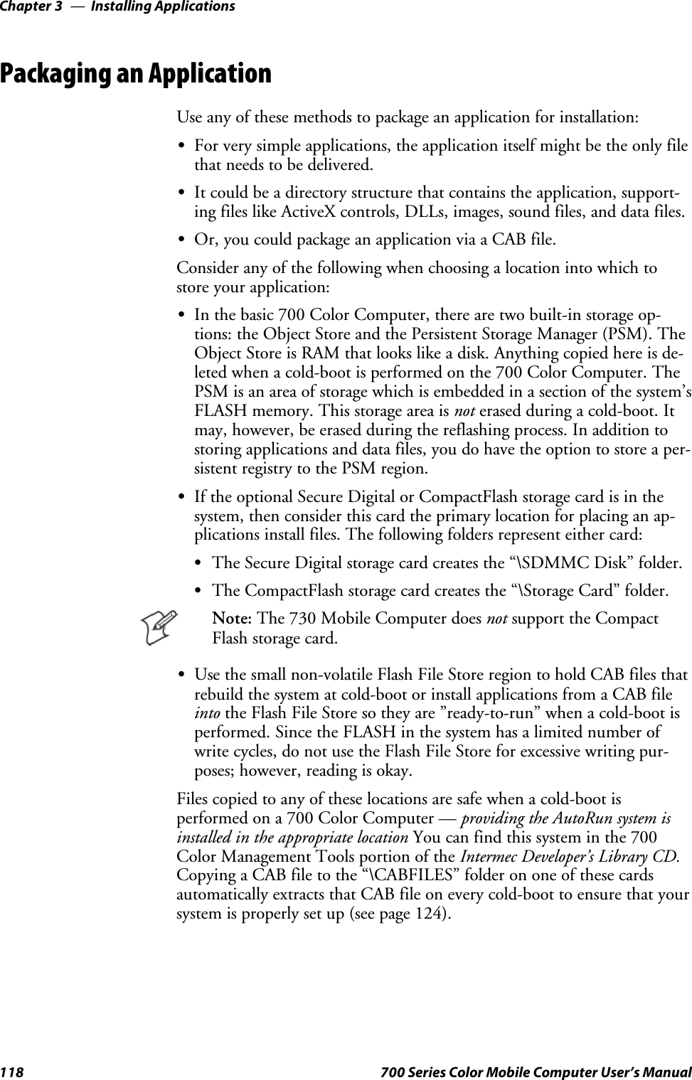 Installing ApplicationsChapter —3118 700 Series Color Mobile Computer User’s ManualPackaging an ApplicationUse any of these methods to package an application for installation:SFor very simple applications, the application itself might be the only filethat needs to be delivered.SIt could be a directory structure that contains the application, support-ing files like ActiveX controls, DLLs, images, sound files, and data files.SOr, you could package an application via a CAB file.Consider any of the following when choosing a location into which tostore your application:SIn the basic 700 Color Computer, there are two built-in storage op-tions: the Object Store and the Persistent Storage Manager (PSM). TheObject Store is RAM that looks like a disk. Anything copied here is de-leted when a cold-boot is performed on the 700 Color Computer. ThePSM is an area of storage which is embedded in a section of the system’sFLASH memory. This storage area is not erased during a cold-boot. Itmay, however, be erased during the reflashing process. In addition tostoring applications and data files, you do have the option to store a per-sistent registry to the PSM region.SIf the optional Secure Digital or CompactFlash storage card is in thesystem, then consider this card the primary location for placing an ap-plications install files. The following folders represent either card:SThe Secure Digital storage card creates the “\SDMMC Disk” folder.SThe CompactFlash storage card creates the “\Storage Card” folder.Note: The 730 Mobile Computer does not support the CompactFlash storage card.SUse the small non-volatile Flash File Store region to hold CAB files thatrebuild the system at cold-boot or install applications from a CAB fileinto the Flash File Store so they are ”ready-to-run” when a cold-boot isperformed. Since the FLASH in the system has a limited number ofwrite cycles, do not use the Flash File Store for excessive writing pur-poses; however, reading is okay.Files copied to any of these locations are safe when a cold-boot isperformed on a 700 Color Computer — providing the AutoRun system isinstalled in the appropriate location You can find this system in the 700Color Management Tools portion of the Intermec Developer’s Library CD.Copying a CAB file to the “\CABFILES” folder on one of these cardsautomatically extracts that CAB file on every cold-boot to ensure that yoursystem is properly set up (see page 124).