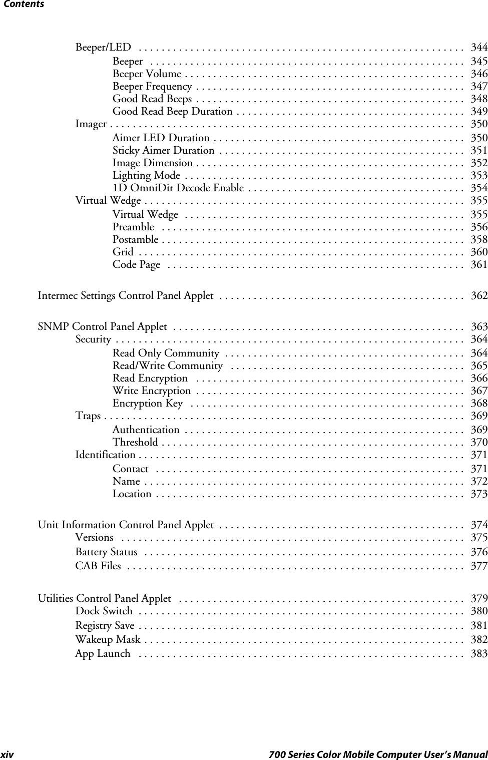 Contentsxiv 700 Series Color Mobile Computer User’s ManualBeeper/LED 344.........................................................Beeper 345.......................................................Beeper Volume 346.................................................Beeper Frequency 347...............................................Good Read Beeps 348...............................................Good Read Beep Duration 349........................................Imager 350..............................................................Aimer LED Duration 350............................................Sticky Aimer Duration 351...........................................Image Dimension 352...............................................Lighting Mode 353.................................................1D OmniDir Decode Enable 354......................................Virtual Wedge 355........................................................Virtual Wedge 355.................................................Preamble 356.....................................................Postamble 358.....................................................Grid 360.........................................................Code Page 361....................................................Intermec Settings Control Panel Applet 362...........................................SNMP Control Panel Applet 363...................................................Security 364.............................................................Read Only Community 364..........................................Read/Write Community 365.........................................Read Encryption 366...............................................Write Encryption 367...............................................Encryption Key 368................................................Traps 369...............................................................Authentication 369.................................................Threshold 370.....................................................Identification 371.........................................................Contact 371......................................................Name 372........................................................Location 373......................................................Unit Information Control Panel Applet 374...........................................Versions 375............................................................Battery Status 376........................................................CAB Files 377...........................................................Utilities Control Panel Applet 379..................................................Dock Switch 380.........................................................Registry Save 381.........................................................Wakeup Mask 382........................................................App Launch 383.........................................................