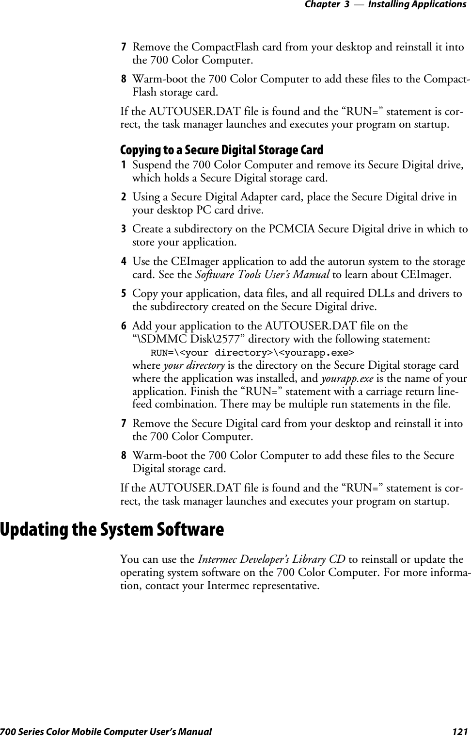 Installing Applications—Chapter 3121700 Series Color Mobile Computer User’s Manual7Remove the CompactFlash card from your desktop and reinstall it intothe 700 Color Computer.8Warm-boot the 700 Color Computer to add these files to the Compact-Flash storage card.If the AUTOUSER.DAT file is found and the “RUN=” statement is cor-rect, the task manager launches and executes your program on startup.Copying to a Secure Digital Storage Card1Suspend the 700 Color Computer and remove its Secure Digital drive,which holds a Secure Digital storage card.2Using a Secure Digital Adapter card, place the Secure Digital drive inyour desktop PC card drive.3Create a subdirectory on the PCMCIA Secure Digital drive in which tostore your application.4Use the CEImager application to add the autorun system to the storagecard. See the Software Tools User’s Manual to learn about CEImager.5Copy your application, data files, and all required DLLs and drivers tothe subdirectory created on the Secure Digital drive.6Add your application to the AUTOUSER.DAT file on the“\SDMMC Disk\2577” directory with the following statement:RUN=\&lt;your directory&gt;\&lt;yourapp.exe&gt;where your directory is the directory on the Secure Digital storage cardwhere the application was installed, and yourapp.exe isthenameofyourapplication. Finish the “RUN=” statement with a carriage return line-feed combination. There may be multiple run statements in the file.7Remove the Secure Digital card from your desktop and reinstall it intothe 700 Color Computer.8Warm-boot the 700 Color Computer to add these files to the SecureDigital storage card.If the AUTOUSER.DAT file is found and the “RUN=” statement is cor-rect, the task manager launches and executes your program on startup.Updating the System SoftwareYou can use the Intermec Developer’s Library CD to reinstall or update theoperating system software on the 700 Color Computer. For more informa-tion, contact your Intermec representative.