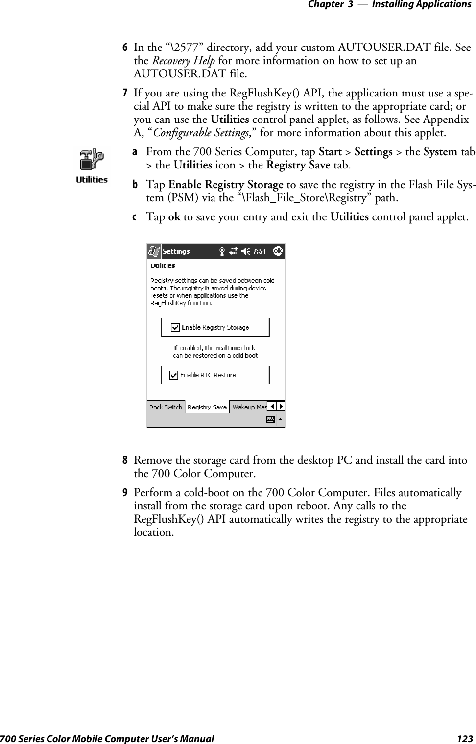 Installing Applications—Chapter 3123700 Series Color Mobile Computer User’s Manual6In the “\2577” directory, add your custom AUTOUSER.DAT file. Seethe Recovery Help for more information on how to set up anAUTOUSER.DAT file.7If you are using the RegFlushKey() API, the application must use a spe-cial API to make sure the registry is written to the appropriate card; oryou can use the Utilities control panel applet, as follows. See AppendixA, “Configurable Settings,” for more information about this applet.aFrom the 700 Series Computer, tap Start &gt;Settings &gt;theSystem tab&gt;theUtilities icon &gt; the Registry Save tab.bTap Enable Registry Storage to save the registry in the Flash File Sys-tem (PSM) via the “\Flash_File_Store\Registry” path.cTap ok to save your entry and exit the Utilities control panel applet.8Remove the storage card from the desktop PC and install the card intothe 700 Color Computer.9Perform a cold-boot on the 700 Color Computer. Files automaticallyinstall from the storage card upon reboot. Any calls to theRegFlushKey() API automatically writes the registry to the appropriatelocation.