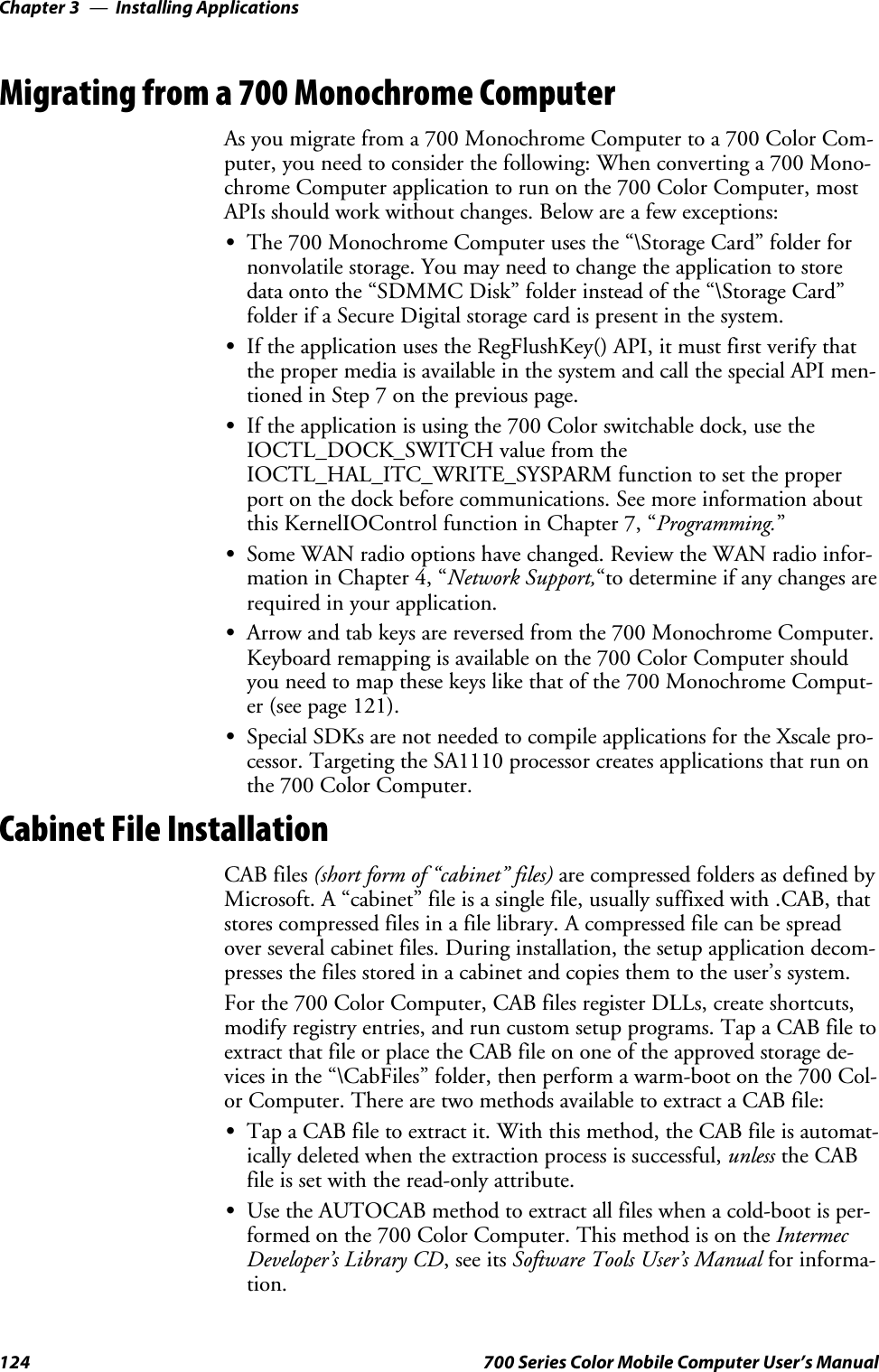 Installing ApplicationsChapter —3124 700 Series Color Mobile Computer User’s ManualMigrating from a 700 Monochrome ComputerAs you migrate from a 700 Monochrome Computer to a 700 Color Com-puter, you need to consider the following: When converting a 700 Mono-chrome Computer application to run on the 700 Color Computer, mostAPIs should work without changes. Below are a few exceptions:SThe 700 Monochrome Computer uses the “\Storage Card” folder fornonvolatile storage. You may need to change the application to storedata onto the “SDMMC Disk” folder instead of the “\Storage Card”folder if a Secure Digital storage card is present in the system.SIf the application uses the RegFlushKey() API, it must first verify thatthe proper media is available in the system and call the special API men-tioned in Step 7 on the previous page.SIf the application is using the 700 Color switchable dock, use theIOCTL_DOCK_SWITCH value from theIOCTL_HAL_ITC_WRITE_SYSPARM function to set the properport on the dock before communications. See more information aboutthis KernelIOControl function in Chapter 7, “Programming.”SSome WAN radio options have changed. Review the WAN radio infor-mation in Chapter 4, “Network Support,“to determine if any changes arerequired in your application.SArrow and tab keys are reversed from the 700 Monochrome Computer.Keyboard remapping is available on the 700 Color Computer shouldyou need to map these keys like that of the 700 Monochrome Comput-er (see page 121).SSpecial SDKs are not needed to compile applications for the Xscale pro-cessor. Targeting the SA1110 processor creates applications that run onthe 700 Color Computer.Cabinet File InstallationCAB files (short form of “cabinet” files) are compressed folders as defined byMicrosoft. A “cabinet” file is a single file, usually suffixed with .CAB, thatstores compressed files in a file library. A compressed file can be spreadover several cabinet files. During installation, the setup application decom-presses the files stored in a cabinet and copies them to the user’s system.For the 700 Color Computer, CAB files register DLLs, create shortcuts,modify registry entries, and run custom setup programs. Tap a CAB file toextract that file or place the CAB file on one of the approved storage de-vices in the “\CabFiles” folder, then perform a warm-boot on the 700 Col-or Computer. There are two methods available to extract a CAB file:STap a CAB file to extract it. With this method, the CAB file is automat-ically deleted when the extraction process is successful, unless the CABfile is set with the read-only attribute.SUse the AUTOCAB method to extract all files when a cold-boot is per-formed on the 700 Color Computer. This method is on the IntermecDeveloper’s Library CD,seeitsSoftware Tools User’s Manual for informa-tion.